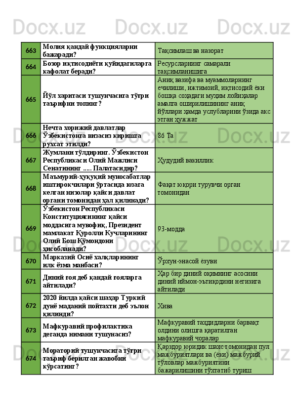 663 Молия қандай функцияларни 
бажаради?  Тақсимлаш ва назорат 
664 Бозор иқтисодиёти қуйидагиларга
кафолат беради?  Ресурсларнинг самарали 
тақсимланишига 
665 Йўл харитаси тушунчасига тўғри 
таърифни топинг?  Аниқ вазифа ва муаммоларнинг 
ечилиши, ижтимоий, иқтисодий ёки 
бошқа соҳадаги муҳим лойиҳалар 
амалга оширилишининг аниқ 
йўллари ҳамда услубларини ўзида акс
этган ҳужжат 
666 Нечта хорижий давлатлар 
Ўзбекистонга визасиз киришга 
рухсат этилди?  86 Ta 
667 Жумлани тўлдиринг. Ўзбекистон 
Республикаси Олий Мажлиси 
Сенатининг ..... Палатасидир?  Ҳудудий вакиллик 
668 Маъмурий-ҳуқуқий муносабатлар
иштирокчилари ўртасида юзага 
келган низолар қайси давлат 
органи томонидан ҳал қилинади?  Фақат юқори турувчи орган 
томонидан 
669 Ўзбекистон Республикаси 
Конституциясининг қайси 
моддасига мувофиқ, Президент 
мамлакат Қуролли Кучларининг 
Олий Бош Қўмондони 
ҳисобланади?  93-модда 
670 Марказий Осиё халқларининг 
илк ёзма манбаси?  Ўрхун-энасой ёзуви 
671 Диний ғоя деб қандай ғояларга 
айтилади?  Ҳар бир диний оқимнинг асосини 
диний иймон-эътиқодини негизига 
айтилади 
672 2020 йилда қайси шаҳар Туркий 
дунё маданий пойтахти деб эълон 
қилинди?  Хива 
673 Мафкуравий профилактика 
деганда нимани тушунасиз?  Мафкуравий таҳдидларни барвақт 
олдини олишга қаратилган 
мафкуравий чоралар 
674 Мораторий тушунчасига тўғри 
таъриф берилган жавобни 
кўрсатинг?  Қарздор юридик шахс томонидан пул
мажбуриятлари ва (ёки) мажбурий 
тўловлар мажбуриятини 
бажарилишини тўхтатиб туриш  