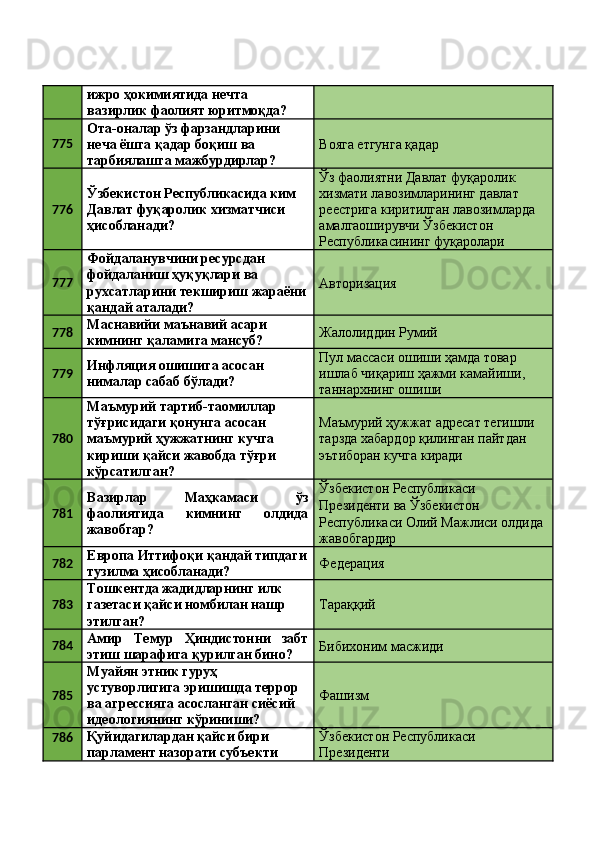 ижро ҳокимиятида нечта 
вазирлик фаолият юритмоқда? 
775 Ота-оналар ўз фарзандларини 
неча ёшга қадар боқиш ва 
тарбиялашга мажбурдирлар?  Вояга етгунга қадар 
776 Ўзбекистон Республикасида ким 
Давлат фуқаролик хизматчиси 
ҳисобланади?  Ўз фаолиятни Давлат фуқаролик 
хизмати лавозимларининг давлат 
реестрига киритилган лавозимларда 
амалгаоширувчи Ўзбекистон 
Республикасининг фуқаролари 
777 Фойдаланувчини ресурсдан 
фойдаланиш ҳуқуқлари ва 
рухсатларини текшириш жараёни
қандай аталади?  Авторизация 
778 Маснавийи маънавий асари 
кимнинг қаламига мансуб?  Жалолиддин Румий 
779 Инфляция ошишига асосан 
нималар сабаб бўлади?  Пул массаси ошиши ҳамда товар 
ишлаб чиқариш ҳажми камайиши, 
таннархнинг ошиши 
780 Маъмурий тартиб-таомиллар 
тўғрисидаги қонунга асосан 
маъмурий ҳужжатнинг кучга 
кириши қайси жавобда тўғри 
кўрсатилган?  Маъмурий ҳужжат адресат тегишли 
тарзда хабардор қилинган пайтдан 
эътиборан кучга киради 
781 Вазирлар   Маҳкамаси   ўз
фаолиятида   кимнинг   олдида
жавобгар?  Ўзбекистон Республикаси 
Президенти ва Ўзбекистон 
Республикаси Олий Мажлиси олдида 
жавобгардир 
782 Европа Иттифоқи қандай типдаги
тузилма ҳисобланади?  Федерация 
783 Тошкентда жадидларнинг илк 
газетаси қайси номбилан нашр 
этилган?  Тараққий 
784 Амир   Темур   Ҳиндистонни   забт
этиш шарафига қурилган бино?  Бибихоним масжиди 
785 Муайян этник гуруҳ 
устуворлигига эришишда террор 
ва агрессияга асосланган сиёсий 
идеологиянинг кўриниши?  Фашизм 
786 Қуйидагилардан қайси бири 
парламент назорати субъекти  Ўзбекистон Республикаси 
Президенти  