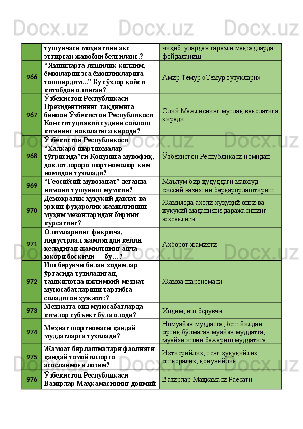 тушунчаси моҳиятини акс 
эттирган жавобни белгиланг.?  чиқиб, улардан ғаразли мақсадларда 
фойдаланиш 
966 “Яхшиларга яхшилик қилдим, 
ёмонларни эса ёмонликларига 
топширдим...” Бу сўзлар қайси 
китобдан олинган?  Амир Темур «Темур тузуклари» 
967 Ўзбекистон Республикаси 
Президентининг тақдимига 
биноан Ўзбекистон Республикаси 
Конституциявий судини сайлаш 
кимнинг ваколатига киради?  Олий Мажлиснинг мутлақ ваколатига
киради 
968 Ўзбекистон Республикаси 
“Халқаро шартномалар 
тўғрисида”ги Қонунига мувофиқ, 
давлатлараро шартномалар ким 
номидан тузилади?  Ўзбекистон Республикаси номидан 
969 “Геосиёсий мувозанат” деганда 
нимани тушуниш мумкин?  Маълум бир ҳудуддаги мавжуд 
сиёсий вазиятни барқарорлаштириш 
970 Демократик ҳуқуқий давлат ва 
эркин фуқаролик жамиятининг 
муҳим мезонларидан бирини 
кўрсатинг?  Жамиятда аҳоли ҳуқуқий онги ва 
ҳуқуқий маданияти даражасининг 
юксаклиги 
971 Олимларнинг фикрича, 
индустриал жамиятдан кейин 
келадиган жамиятнинг анча 
юқори босқичи — бу…?  Aхборот жамияти 
972 Иш берувчи билан ходимлар 
ўртасида тузиладиган, 
ташкилотда ижтимоий-меҳнат 
муносабатларини тартибга 
соладиган ҳужжат:?  Жамоа шартномаси 
973 Меҳнатга оид муносабатларда 
кимлар субъект бўла олади?  Ходим, иш берувчи 
974 Меҳнат шартномаси қандай 
муддатларга тузилади?  Номуайян муддатга, беш йилдан 
ортиқ бўлмаган муайян муддатга, 
муайян ишни бажариш муддатига 
975 Жамоат бирлашмалари фаолияти 
қандай тамойилларга 
асосланмоғи лозим?  Ихтиёрийлик, тенг ҳуқуқийлик, 
ошкоралик, қонунийлик 
976 Ўзбекистон Республикаси 
Вазирлар Маҳкамасининг доимий Вазирлар Маҳкамаси Раёсати  