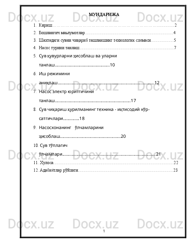 МУНДАРИЖА
1. Кириш ……………………………………………………………… ............. .. .2
2. Бошланғич маьлумотлар.................................................................................4
3. Шахтадаги сувни ч иқ ариб ташлаишинг технологи к  схемаси .....................5
4. Насос турини танлаш.......................................................................................7
5. Сув  қ увурларни  ҳ исоблаш ва уларни 
танлаш ............................................... 10
6. Иш режимини 
ани қ лаш ...................................................................................12
7. Насос электр юритгичини 
танлаш .................................................................1 7
8. Сув чи қ ариш  қ урилманинг техника - и қ тисодий к ў р-
сатгичлари..............1 8
9. Насосхонанинг    ў лчамларини   
ҳ исоблаш .................................................... 20
10.   Сув т ў плагич 
ў лчамлари ................................................................................ 21
11.  Хулоса..............................................................................................................2 2
12.  Адабиётлар рўйхати.......................................................................................2 3
1 