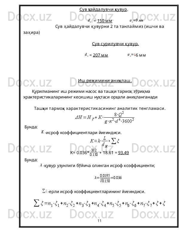 Су в     ҳ   айдалу вчи      қ    у ву р    .dн1
 =  1    50     м м                     σ
н = 9 мм
Су в ҳ айдалу вчи  қ у ву рни  2 та танлайм из (иш чи  ва 
заҳ ира)
Су в су рилу вчи  қ у ву р.	
dв
 =  2    07     м м                       σ
в = ¿
6  м м
Иш  реж им ини  ани    қ    лаш .   
Қурилманинг иш режими насос ва таш қ и тармо қ  з ў ри қ ма 
храктеристикаларининг кесишиш ну қ таси ор қ али ани қ ланганади
Таш қ и тарм о қ  х арак теристик асининг аналитик  тенглам аси .	
ΔH	=	H	Г+	К	⋅	8⋅Q	2	
g⋅π2⋅d	4⋅3600	2
  Бунда : 	
K
- исроф   коэффициентлари йи ғ индиси.	
К	=	λ⋅	L
dH	
+∑	ξ
K=   0.036* 312
0.150  + 18.61 =  93.49
  Бунда : 
λ
 - қ увур   узунлиги   б ў йича   олинган   исроф   коэффициенти ;
λ = 0.0195
3	
√
0.150 = 0.036
         	
∑	ξ -ерли исроф коэффициентларининг йи ғ индиси.	
∑	ξ	=	n1⋅ξ	1+	n2⋅ξ	2+	n	3⋅ξ3+	n	4⋅ξ	4+	n5⋅ξ	5+	n6⋅ξ	6+	n7⋅ξ	7+	ξ	+	ξ
11 