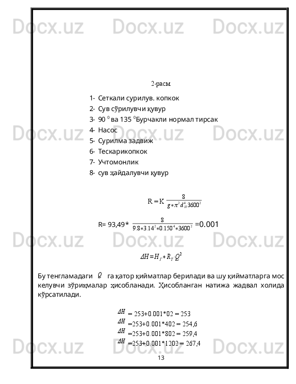 2-расм.
1- Сеткали сурилув. копкок 
2- Сув с ў рилувчи  қ увур
3- 90  0 
ва 135  0
Бурчакли нормал тирсак
4- Насос 
5- Сурилма задвиж
6- Тескарикопкок
7- Учтомонлик
8- сув  ҳ айдалувчи  қ увур
R  =  K   8
g ∗ π 2
d
H4
3600 2
R=  93,49 *   8
9.8 ∗ 3.14 2
∗ 0.150 4
∗ 3600 2  =0.00 1ΔН	=	Н	Г+RT⋅Q2
Бу тенгламадаги  	
Q   га  қ атор  қ ийматлар берилади ва шу  қ ийматларга мос
келувчи   з ў ри қ малар   ҳ исобланади.   Ҳ исобланган   натижа   жадвал   холида
к ў рсатилади.	
ΔН
 =   253 +0.00 1 *02 =  253
ΔН
 = 253 +0.00 1 *402 =  254,6
ΔН
 = 253 +0.00 1 *802 =  259,4
ΔН
 = 253 +0.00 1 *1202 =  267,4
13 