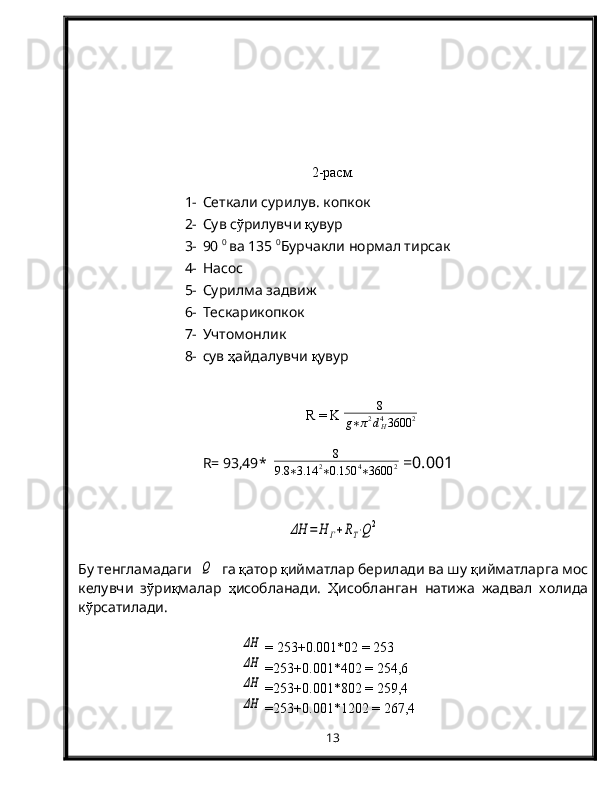 2-расм.
1- Сеткали сурилув. копкок 
2- Сув с ў рилувчи  қ увур
3- 90  0 
ва 135  0
Бурчакли нормал тирсак
4- Насос 
5- Сурилма задвиж
6- Тескарикопкок
7- Учтомонлик
8- сув  ҳ айдалувчи  қ увур
R  =  K   8
g ∗ π 2
d
H4
3600 2
R=  93,49 *   8
9.8 ∗ 3.14 2
∗ 0.150 4
∗ 3600 2  =0.00 1ΔН	=	Н	Г+RT⋅Q2
Бу тенгламадаги  	
Q   га  қ атор  қ ийматлар берилади ва шу  қ ийматларга мос
келувчи   з ў ри қ малар   ҳ исобланади.   Ҳ исобланган   натижа   жадвал   холида
к ў рсатилади.	
ΔН
 =   253 +0.00 1 *02 =  253
ΔН
 = 253 +0.00 1 *402 =  254,6
ΔН
 = 253 +0.00 1 *802 =  259,4
ΔН
 = 253 +0.00 1 *1202 =  267,4
13
