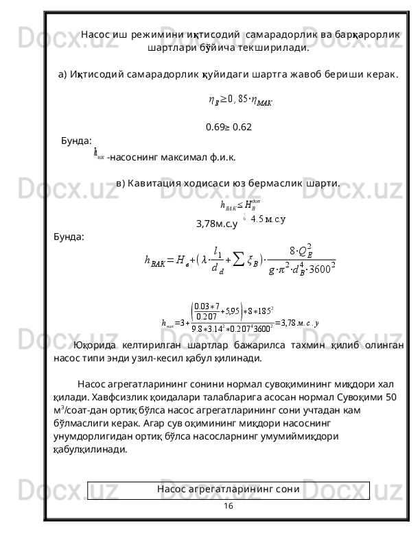 Насос иш  реж им ини  и қ тисодий   сам арадорлик  ва бар қ арорлик
ш артлари  б ў йича тек ш ирилади.
а) И қ тисодий  сам арадорлик   қ у йидаги  ш артга ж авоб бериш и  к ерак .ηЕ≥	0	,85	⋅ηМАК
0.69 ≥
 0.6 2
   Бунда:      	
hмак
-насоснинг максимал ф.и.к.
в) К авитация х одисаси юз берм аслик  ш арти. 	
hВАК	≤	Н	В
доп
3,78м.с.у  	
¿    4.5 м.с.у
Бунда:	
hВАК	=	Н	в+	(λ⋅	
l1
d	d
+	∑	ξВ)⋅	
8⋅Q	Е
2	
g⋅π	2⋅d	В
4⋅3600	2
h
вак = 3 +	
( 0.03 ∗ 7
0.2 07 + 5,95	) ∗ 8 ∗ 18 5 2
9.8 ∗ 3.14 2
∗ 0.2 07 4
3600 2 = 3,78 м . с . у
Ю қ орида   келтирилган   шартлар   бажарилса   тахмин   қ илиб   олинган
насос типи энди узил-кесил  қ абул  қ илинади. 
Насос агрегатларининг сонини нормал суво қ имининг ми қ дори хал 
қ илади. Хавфсизлик  қ оидалари талабларига асосан нормал Суво қ ими 50 
м 3
 соат-дан орти қ  б ў лса насос агрегатларининг сони учтадан кам 
б ў лмаслиги керак. Агар сув о қ имининг ми қ дори насоснинг 
унумдорлигидан орти қ  б ў лса насосларнинг умумийми қ дори 
қ абул қ илинади.
Насос агрегатларининг сони
16 