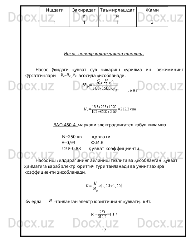 Иш даги Зах ирадаг
и Таъм ирлаш даг
и Ж ам и
1 1 1 3
Насос эл е к тр юритгичини танл аш    .  
Насос   ўқ идаги   қ увват   сув   чи қ ариш   қ урилма   иш   режимининг
к ў рсатгичлари    QE,HE ,	ηE  асосида  ҳ исобланади.	
N	B=	
Q	E⋅H	E⋅γ	
102	⋅3600	⋅ηE
       , к Вт
N
B = 18 5 ∗ 285 ∗ 1020
102 ∗ 3600 ∗ 0. 69 = 2 12,2 квт
B    АО-450-4         маркали электродвигател кабул киламиз
N =250 к вт        қ у ввати
η
=0,93              Ф .И.К	
cos	φ
=0.88       қ у вват  к оэф ф ициенти
Насос иш  ғ илдирагининг айланиш тезлиги ва  ҳ исобланган   қ увват 
қ ийматига  қ араб электр юритгич тури танланади ва унинг захира 
коэффициенти  ҳ исобланади.	
K=	N
NB
≥	(1,10	÷1,15	)
 бу ерда      	
N  -танланган электр юритгичнинг  қ уввати,  кВт.
K =	
250
212,2	=1.1	7
17 