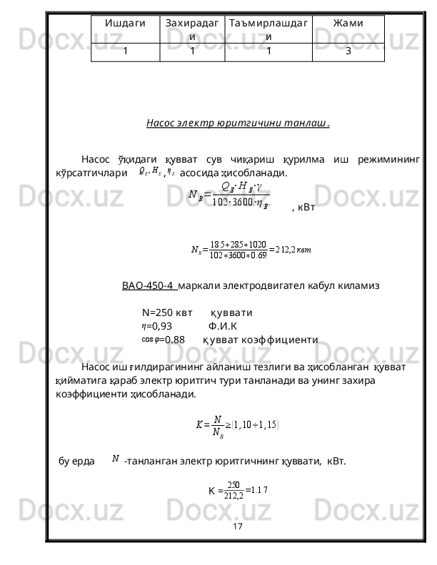 Иш даги Зах ирадаг
и Таъм ирлаш даг
и Ж ам и
1 1 1 3
Насос эл е к тр юритгичини танл аш    .  
Насос   ўқ идаги   қ увват   сув   чи қ ариш   қ урилма   иш   режимининг
к ў рсатгичлари    QE,HE ,	ηE  асосида  ҳ исобланади.	
N	B=	
Q	E⋅H	E⋅γ	
102	⋅3600	⋅ηE
       , к Вт
N
B = 18 5 ∗ 285 ∗ 1020
102 ∗ 3600 ∗ 0. 69 = 2 12,2 квт
B    АО-450-4         маркали электродвигател кабул киламиз
N =250 к вт        қ у ввати
η
=0,93              Ф .И.К	
cos	φ
=0.88       қ у вват  к оэф ф ициенти
Насос иш  ғ илдирагининг айланиш тезлиги ва  ҳ исобланган   қ увват 
қ ийматига  қ араб электр юритгич тури танланади ва унинг захира 
коэффициенти  ҳ исобланади.	
K=	N
NB
≥	(1,10	÷1,15	)
 бу ерда      	
N  -танланган электр юритгичнинг  қ уввати,  кВт.
K =	
250
212,2	=1.1	7
17