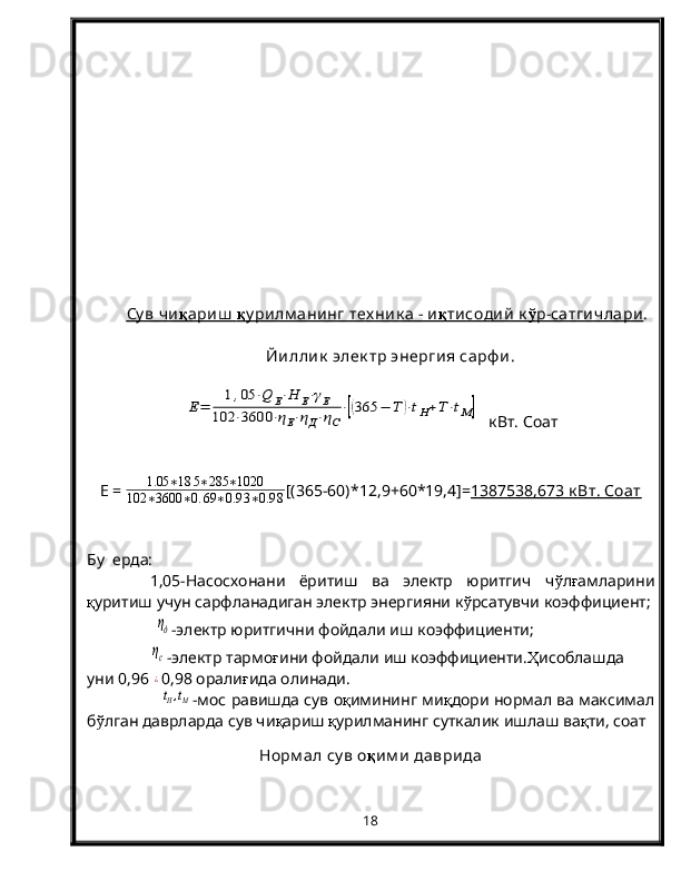 Су в чи    қ    ариш      қ    у рилм анинг тех ник а - и    қ    тисодий  к    ў   р-сатгичлари    . 
Йиллик  элек тр энергия сарф и .E=	
1,05	⋅Q	E⋅H	E⋅γE	
102	⋅3600	⋅ηE⋅ηД⋅ηС
⋅[(365	−	Т	)⋅tH+T⋅tM]
  кВт. Соат
E   =   1.05 ∗ 18 5 ∗ 285 ∗ 1020
102 ∗ 3600 ∗ 0. 69 ∗ 0.9 3 ∗ 0.9 8 [(365-60)*12,9+60*19,4]= 1387538,673 к Вт. Соат
Бу  ерда: 
1,05-Насосхонани   ёритиш   ва   электр   юритгич   ч ў л ғ амларини
қ уритиш учун сарфланадиган электр энергияни к ў рсатувчи коэффициент;
       	
ηд -электр юритгични фойдали иш коэффициенти;
ηс
-электр тармо ғ ини фойдали иш коэффициенти. Ҳ исоблашда 
уни 0,96  
¿ 0,98 орали ғ ида олинади.
                
tH,tM - мос равишда сув о қ имининг ми қ дори нормал ва максимал
б ў лган даврларда сув чи қ ариш  қ урилманинг суткалик ишлаш ва қ ти, соат
Норм ал су в о қ им и  даврида
18 