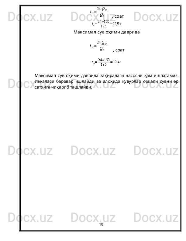 tH=
24	⋅QH	
QE   , соат
t
н = 24 ∗ 100
18 5 = 12,9 с
Мак сим ал су в о қ им и  даврида	
tM=	
24	⋅QM	
QE
    , соат
t
м = 24 ∗ 150
18 5 = 19,4 с
Максимал   сув   оқими   даврида   заҳирадаги   насосни   ҳам   ишлатамиз.
Иккаласи   баравар   ишлайди   ва   алоҳида   қувурлар   орқали   сувни   ер
сатҳига чиқариб ташлайди.
19