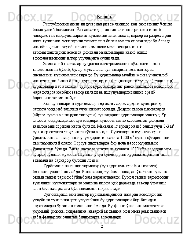 Кириш.
Республикамизнинг индустриал ривожланиши  кон саноатиниг ўсиши 
билан узвий боғланган. Ўз навбатида, кон саноатининг ривожи ишлаб 
чиқораётган маҳсулотларнинг кўпайиши янги шахта, карьер ва разрезларни 
ишга тушириш, эскиларини таъмирлаш билан амалга оширилади.бу борада 
ишлабчиқариш жараёнларини комплекс механизациялаш ва 
автоматлаштириш асосида фойдали қазилмаларни қазиб олиш 
технологиясининг илғор усулларига суянилади. 
Замонавий шахталар қудратли электромеханик хўжалиги билан 
таъминланган бўлиб, булар жумласига сувчиқариш, вентилятор ва 
пневматик  қурилмалари киради. Бу қурилмалар муайян жойга ўрнатилиб 
ишлатилиши билан бошқа қурилмалардан фарқланади ва турғун (стационар)
қурилмалар деб аталади. Турғун қурилмаларнинг равон ишлаши технологик 
жараёнларга ижобий таъсир қилади ва иш унумдорлигининг ортиб 
боришини таъминлайди. 
Кон сувчиқариш қурилмалари ер ости лаҳимлардаги сувларни ер 
сатҳига чиқариб ташлаш учун хизмат қилади. Деярли хамма шахталарда 
(айрим сувсиз конлардан ташқари) сувчиқариш қурилмалари мавжуд. Ер 
сатҳига чиқариладиган сув миқдори кўпинча қазиб олинаётган фойдали 
қазилма миқдоридан катта бўлади. Масалан 1т кўмир қазиб олиш учун 2-3 м 3
сувни ер сатҳига чиқаришга тўғри келади. Сувчиқариш қурилмаларига 
ўрнатилган насосларнинг унумдорлиги соатига 1000 м 3  
сувни кўтаришини 
хам таъминлай олади. Серсув шахталарда бир неча насос қурилмаси 
ўрнатилган бўлади. Битта насос агрегатнинг қуввати 1000 кВт ва ундан хам 
кўпроқ бўлиши мумкин. Шунинг учун сувчиқариш қурилмаларининг иши 
тежамли ва барқарор бўлиши лозим. 
Турбомашина ташқи тармоққа (сув қурилмалари ёки лаҳимга) 
бевосита уланиб ишлайди. Бинобарин, турбомашинадан ўтаётган суюлик 
оқими ташқи тармоқ бўйлаб хам ҳаракатланади. Бу хол ташқи тармоқнинг 
тузилиши, хусусиятлари ва машина ишига қай даражада таъсир ўтказиш 
каби билимларга эга бўлишимизни тақозо этади. 
Сувчиқариш, вентилятор қурилмаларининг назарий асослари иш 
услуби ва тузилишидаги умумийлик бу қурилмаларни бир-биридан 
ажратмасдан ўрганиш имконини беради. Бу фанни ўрганиш математика, 
умуммий физика, гидравлика, назарий механика, кон электромеханикаси 
каби фанлардан олинган билимларга асосланади. 
2