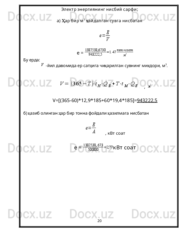 Элек тр энергиянинг нисбий  сарф и ;
а)  Ҳ ар бир м 3
  ҳ айдалган су вга нисбатанe=	
E
V
e =   1387538,673 0
943222,5 = 1. 47 квт ∗ соат
м 3
Бу   ерда :       	
V
 - йил   давомида   ер   сат ҳ ига   чи қ арилган   сувнинг   ми қ дори ,  м 3
. 	
V	=	[(365	−	T	)⋅	tH⋅Q	E	+	T	⋅tM	⋅Q	E	]
  ,  	м3
V=[(365-60)* 12,9 *18 5 +60* 19,4 *18 5 ]= 943222,5
б )  қ азиб   олинган   ҳ ар   бир   тонна   фойдали   қ азилмага   нисбатан	
e=	
E
A
       , к Вт соат
e  =  1387538 , 673
500000 = 2,77
к Вт соат
20 