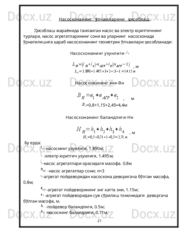 Насосх онанинг       ў   лчам ларини        ҳ   исоблаш    .
Ҳ исоблаш жараёнида танланган насос ва электр юритгичнинг 
турлари, насос агрегатларининг сони ва уларнинг  насосхонада 
ў рнатилишига  қ араб насосхонанинг геометрик  ў лчамлари  ҳ исобланади:
  Насосх онанинг у зу нлиги-LH	
LH=	(lH+lд)⋅nАГР	+l0(nАГР	−	1)
  , м	
LH=(1.890	+1.495	)∗3+2∗(3−1)=14.15	м
Насосх онанинг эни-Вн	
В	Н	=	в1+	в	АГР	+	в2
  ,      м	
Вн
=0,8+1,15+2,45=4,4м
Насосх онанинг баландлиги-Нн	
Н	Н	=	h1+	h2+	h3+	h	4
   , м
Н
н = 0,5 + 0,71 + 1 + 0,5 = 2,71 м
 Бу ерда:	
lH
-насоснинг узунлиги,  1.890 м;
lд
 -электр юритгич узунлиги,  1.495 м;
l0
-насос агрегатлари орасидаги масофа.  0.8м
nагр
 -насос агрегатлар сони;   n =3
в1
-агрегат пойдеворидан насосхона деворигача б ў лган масофа, 
0.8м;
вагр
-агрегат пойдеворининг энг катта эни, 1.15м;
в2
-агрегат пойдеворидан сув с ў рилиш томонидаги  деворгача 
б ў лган масофа, м.
h1
 -пойдевор баландлиги, 0.5м;
h2
 -насоснинг баландлиги, 0.71м;
21 