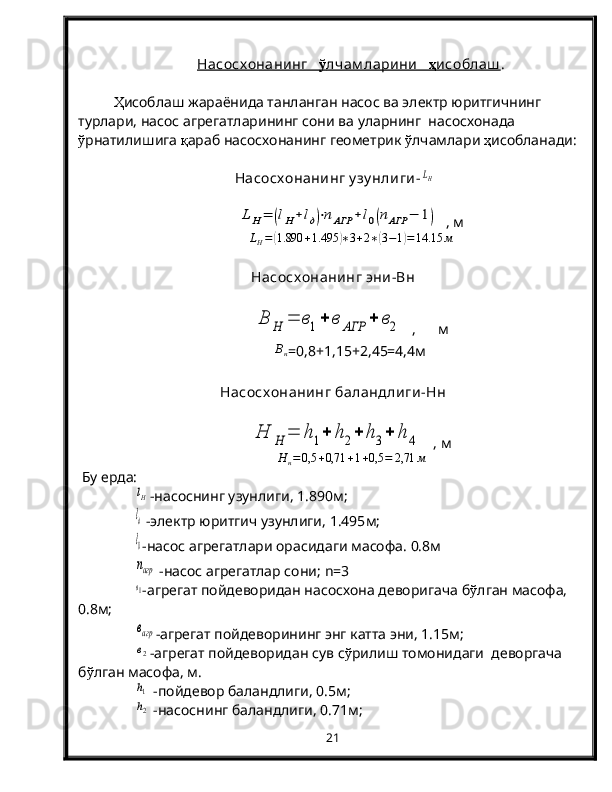 Насосх онанинг       ў   лчам ларини        ҳ   исоблаш    .
Ҳ исоблаш жараёнида танланган насос ва электр юритгичнинг 
турлари, насос агрегатларининг сони ва уларнинг  насосхонада 
ў рнатилишига  қ араб насосхонанинг геометрик  ў лчамлари  ҳ исобланади:
  Насосх онанинг у зу нлиги-LH	
LH=	(lH+lд)⋅nАГР	+l0(nАГР	−	1)
  , м	
LH=(1.890	+1.495	)∗3+2∗(3−1)=14.15	м
Насосх онанинг эни-Вн	
В	Н	=	в1+	в	АГР	+	в2
  ,      м	
Вн
=0,8+1,15+2,45=4,4м
Насосх онанинг баландлиги-Нн	
Н	Н	=	h1+	h2+	h3+	h	4
   , м
Н
н = 0,5 + 0,71 + 1 + 0,5 = 2,71 м
 Бу ерда:	
lH
-насоснинг узунлиги,  1.890 м;
lд
 -электр юритгич узунлиги,  1.495 м;
l0
-насос агрегатлари орасидаги масофа.  0.8м
nагр
 -насос агрегатлар сони;   n =3
в1
-агрегат пойдеворидан насосхона деворигача б ў лган масофа, 
0.8м;
вагр
-агрегат пойдеворининг энг катта эни, 1.15м;
в2
-агрегат пойдеворидан сув с ў рилиш томонидаги  деворгача 
б ў лган масофа, м.
h1
 -пойдевор баландлиги, 0.5м;
h2
 -насоснинг баландлиги, 0.71м;
21