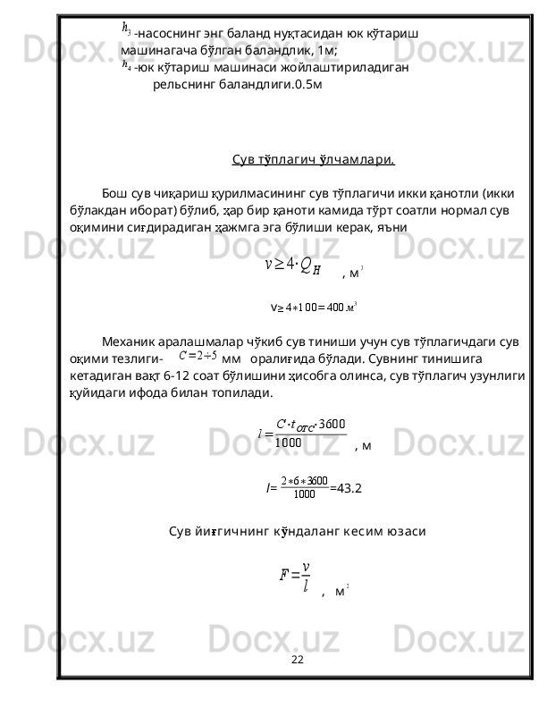 h3-насоснинг энг баланд ну қ тасидан юк к ў тариш
машинагача б ў лган баландлик, 1м;
h4
-юк к ў тариш машинаси жойлаштириладиган
      рельснинг баландлиги.0.5 м
Су в т    ў   плагич     ў   лчам лари    .  
Бош сув чи қ ариш  қ урилмасининг сув т ў плагичи икки  қ анотли (икки 
б ў лакдан иборат) б ў либ,  ҳ ар бир  қ аноти камида т ў рт соатли нормал сув 
о қ имини си ғ дирадиган  ҳ ажмга эга б ў лиши керак, яъни	
v≥	4⋅Q	H
     , м	3
v	
≥4∗100=	400	м3
Механик аралашмалар ч ў киб сув тиниши учун сув т ў плагичдаги сув 
о қ ими тезлиги-    	
C=	2÷	5 мм   орали ғ ида б ў лади. Сувнинг тинишига 
кетадиган ва қ т 6-12 соат б ў лишини  ҳ исобга олинса, сув т ў плагич узунлиги
қ уйидаги ифода билан топилади.	
l=	
C⋅tОТС	⋅3600	
1000
 , м
l =   2 ∗ 6 ∗ 3600
1000 =43.2
Су в йи ғ гичнинг к ў ндаланг к есим  юзаси
F	=	
v
l
  ,   м	2
22 