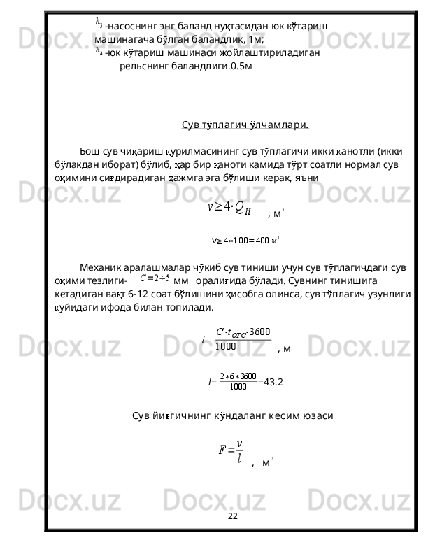 h3-насоснинг энг баланд ну қ тасидан юк к ў тариш
машинагача б ў лган баландлик, 1м;
h4
-юк к ў тариш машинаси жойлаштириладиган
      рельснинг баландлиги.0.5 м
Су в т    ў   плагич     ў   лчам лари    .  
Бош сув чи қ ариш  қ урилмасининг сув т ў плагичи икки  қ анотли (икки 
б ў лакдан иборат) б ў либ,  ҳ ар бир  қ аноти камида т ў рт соатли нормал сув 
о қ имини си ғ дирадиган  ҳ ажмга эга б ў лиши керак, яъни	
v≥	4⋅Q	H
     , м	3
v	
≥4∗100=	400	м3
Механик аралашмалар ч ў киб сув тиниши учун сув т ў плагичдаги сув 
о қ ими тезлиги-    	
C=	2÷	5 мм   орали ғ ида б ў лади. Сувнинг тинишига 
кетадиган ва қ т 6-12 соат б ў лишини  ҳ исобга олинса, сув т ў плагич узунлиги
қ уйидаги ифода билан топилади.	
l=	
C⋅tОТС	⋅3600	
1000
 , м
l =   2 ∗ 6 ∗ 3600
1000 =43.2
Су в йи ғ гичнинг к ў ндаланг к есим  юзаси
F	=	
v
l
  ,   м	2
22
