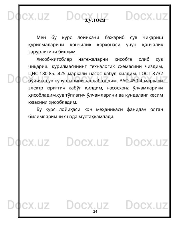 хулоса
Мен   бу   курс   лойиҳани   бажариб   сув   чиқариш
қурилмаларини   кончилик   корхонаси   учун   қанчалик
зарурлигини билдим.
Хисоб-китоблар   натежаларни   ҳисобга   олиб   сув
чиқариш   қурилмасининг   техналогик   схемасини   чиздим,
ЦНС-180-85...425   маркали   насос   қабул   қилдим,   ГОСТ   8732
бўйича сув қувурларини танлаб олдим, ВАО-450-4 маркали
электр   юритгич   қабўл   қилдим,   насосхона   ўлчамларини
ҳисобладим,сув тўплагич ўлчамларини ва кундаланг кесим
юзасини ҳисобладим.
Бу   курс   лойиҳаси   кон   меҳаникаси   фанидан   олган
билимларимни янада мустаҳкамлади.
24 