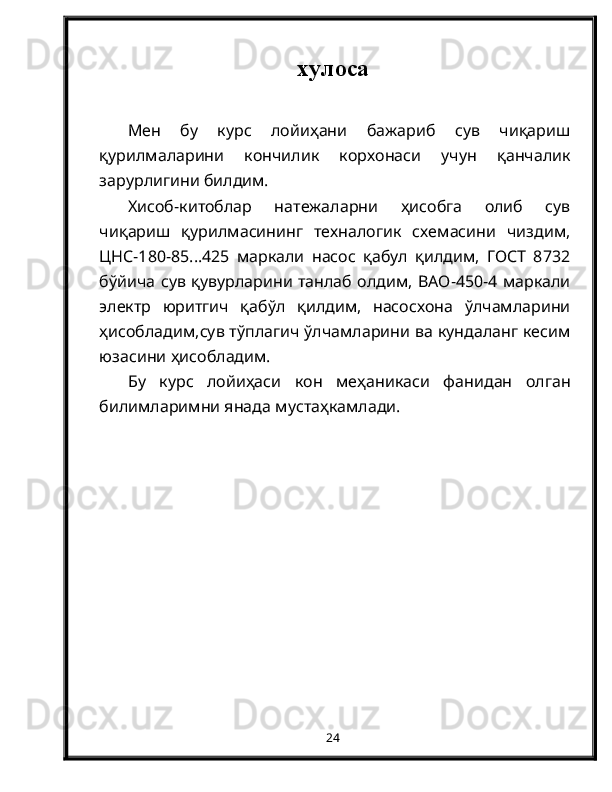 хулоса
Мен   бу   курс   лойиҳани   бажариб   сув   чиқариш
қурилмаларини   кончилик   корхонаси   учун   қанчалик
зарурлигини билдим.
Хисоб-китоблар   натежаларни   ҳисобга   олиб   сув
чиқариш   қурилмасининг   техналогик   схемасини   чиздим,
ЦНС-180-85...425   маркали   насос   қабул   қилдим,   ГОСТ   8732
бўйича сув қувурларини танлаб олдим, ВАО-450-4 маркали
электр   юритгич   қабўл   қилдим,   насосхона   ўлчамларини
ҳисобладим,сув тўплагич ўлчамларини ва кундаланг кесим
юзасини ҳисобладим.
Бу   курс   лойиҳаси   кон   меҳаникаси   фанидан   олган
билимларимни янада мустаҳкамлади.
24