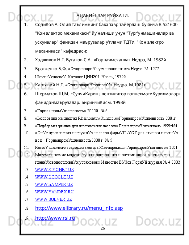 АДАБИЁТЛА Р РУЙХ А ТИ.
1. СодиКов А. Олий   таълимнинг бакалавр тайёрлаш   бу'йича В 521600 
"Кон электро   механикаси" йу'налиши   учун "Тург'унмашиналар   ва  
ускуналар" фанидан   маърузалар   у'плами ТДТУ, "Кон электро  
механикаси" кафедраси;
2. Хаджиков Н.Г. Бутаков С.А.  «Горнаямеханка» Недра, М. 1982й
3. Братченко Б.Ф. « СтационарнУе установки шахт» Недра. М. 1977
4. ШахтнУенасосУ. Каталог ЦНИЭИ. Уголь, 1979й
5. Картавий Н.Г. « СтационарнУемашинУ » Недра. М.1981г
6. Шерматов Ш.М. «СувчиКариш, вентилятор вапневматиКурилмалар»
фаниданмаърузалар. БиринчиКисм. 1993й
7. «Горная промУшленность» 2000й  № 6
8. «Водоотлив на шахтах  Rheinbraun « Ruhzcole »ГорнаяпромУшленность 2001г 
9. «Подбор материалов для изготовления насосов» ГорнаяпромУшленность 1999г№1
10. «ОпУт применения погружнУх насосов фирмУГ LYGT  для откачки шахтнУх 
вод.   ГорнаяпромУшленность2000 г  № 5.
11. НасосУ шахтного водоотлива завода Южгидромаш» ГорнаяпромУшленность 2001  
12. Математические модели функционирования и оптимизации  комплексов 
главнУх водоотливнУх установок» Известие ВУЗов ГорнУй журнал № 4 2002
13. WWW.ZIYONET.UZ   
14. WWW.GOOGLE.UZ   
15. WWW.BAMPER.UZ   
16. WWW.YANDEX.RU   
17. WWW.SOLVER.UZ   
18. http://www.elibrary.ru/menu_info.asp   
19. http://www.rsl.ru   
26 