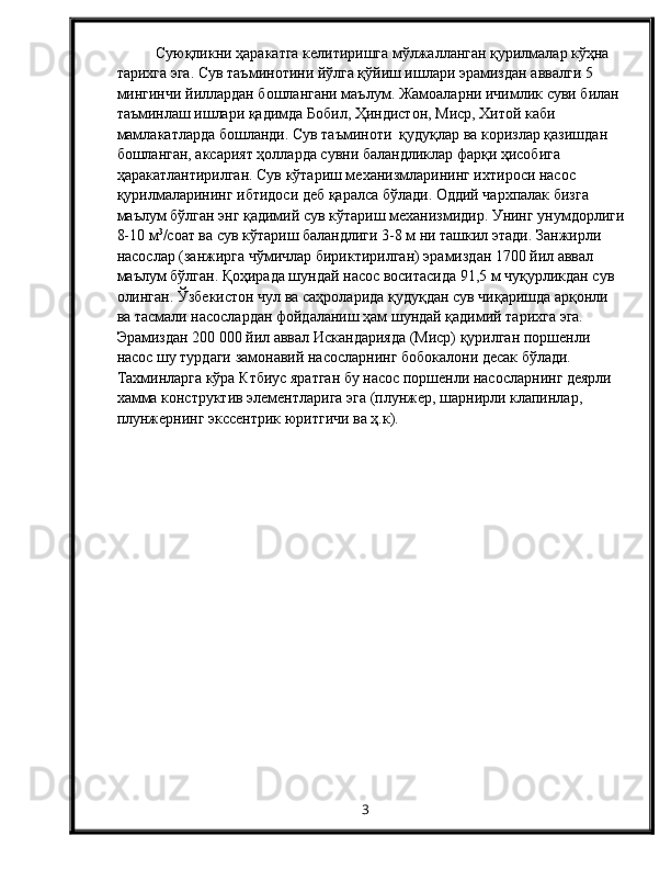 Суюқликни ҳаракатга келитиришга мўлжалланган қурилмалар кўҳна 
тарихга эга. Сув таъминотини йўлга қўйиш ишлари эрамиздан аввалги 5 
мингинчи йиллардан бошлангани маълум. Жамоаларни ичимлик суви билан 
таъминлаш ишлари қадимда Бобил, Ҳиндистон, Миср, Хитой каби 
мамлакатларда бошланди. Сув таъминоти  қудуқлар ва коризлар қазишдан 
бошланган, аксарият ҳолларда сувни баландликлар фарқи ҳисобига 
ҳаракатлантирилган. Сув кўтариш механизмларининг ихтироси насос 
қурилмаларининг ибтидоси деб қаралса бўлади. Оддий чархпалак бизга 
маълум бўлган энг қадимий сув кўтариш механизмидир. Унинг унумдорлиги
8-10 м 3
/соат ва сув кўтариш баландлиги 3-8 м ни ташкил этади. Занжирли 
насослар (занжирга чўмичлар бириктирилган) эрамиздан 1700 йил аввал 
маълум бўлган. Қоҳирада шундай насос воситасида 91,5 м чуқурликдан сув 
олинган. Ўзбекистон чул ва саҳроларида қудуқдан сув чиқаришда арқонли 
ва тасмали насослардан фойдаланиш ҳам шундай қадимий тарихга эга. 
Эрамиздан 200   000 йил аввал Искандарияда (Миср) қурилган поршенли 
насос шу турдаги замонавий насосларнинг бобокалони десак бўлади. 
Тахминларга кўра Ктбиус яратган бу насос поршенли насосларнинг деярли 
хамма конструктив элементларига эга (плунжер, шарнирли клапинлар, 
плунжернинг экссентрик юритгичи ва ҳ.к). 
3