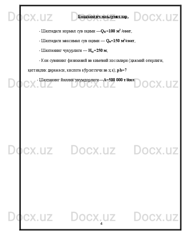 Бошланғич маълумотлар.
- Шахтадаги нормал сув оқими — Q
H  = 100  м 3
 /соат ;
- Шахтадаги максимал сув о қ ими —  Q
м =150 м 3
/соат ;
-  Ш ахтанинг чу қ урлиги —  Н
ш = 2 50 м ;
-  К он сувининг физикавий ва кимёвий хоссалари (ҳажмий о ғи рлиги,      
қ атти қ лик даражаси, кислота к ў рсат г ичи ва  ҳ .к);  ph =7
- Шахтанинг йиллик унумдорлиги— А=500 000 т/йил
4 
