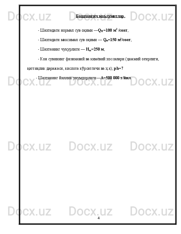 Бошланғич маълумотлар.
- Шахтадаги нормал сув оқими — Q
H  = 100  м 3
 /соат ;
- Шахтадаги максимал сув о қ ими —  Q
м =150 м 3
/соат ;
-  Ш ахтанинг чу қ урлиги —  Н
ш = 2 50 м ;
-  К он сувининг физикавий ва кимёвий хоссалари (ҳажмий о ғи рлиги,      
қ атти қ лик даражаси, кислота к ў рсат г ичи ва  ҳ .к);  ph =7
- Шахтанинг йиллик унумдорлиги— А=500 000 т/йил
4
