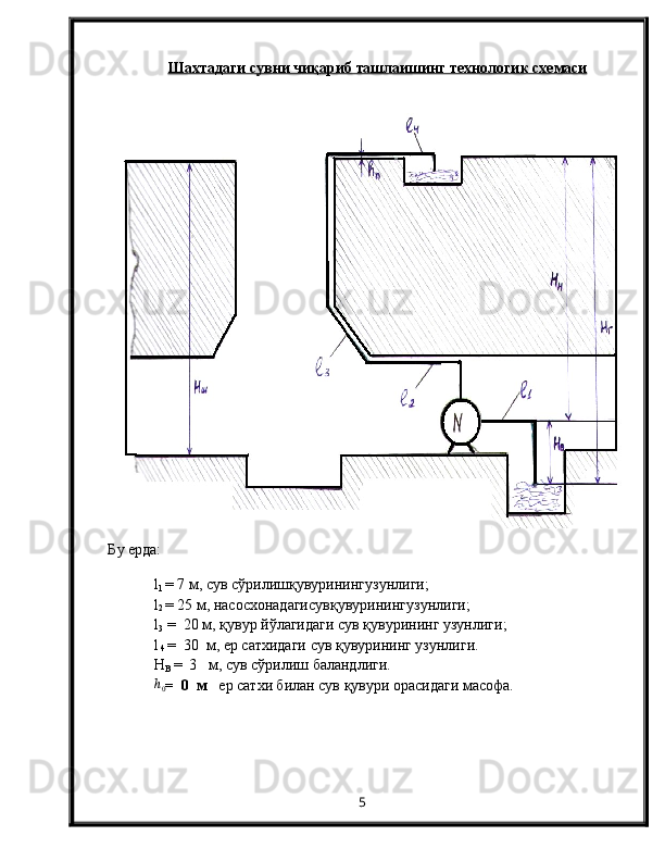 Шахтадаги сувни ч    иқ    ариб ташлаишинг технологи    к     схемаси   
Б у   ерда: 
l
1   =  7  м, сув с ў рилиш қ увуринингузунлиги;
l
2   =  25  м, насосхонадагисув қ увуринингузунлиги;
l
3   =  20 м, қувур йўлагидаги сув қувурининг узунлиги;
l
 4  =  30  м, ер сатхидаги сув қувурининг узунлиги.
Н
В   =    3   м,  сув сўрилиш баландлиги. h0
=    0    м    ер сатхи билан сув қувури орасидаги масофа.
5 