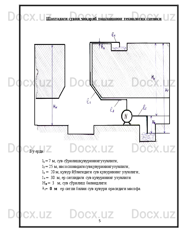 Шахтадаги сувни ч    иқ    ариб ташлаишинг технологи    к     схемаси   
Б у   ерда: 
l
1   =  7  м, сув с ў рилиш қ увуринингузунлиги;
l
2   =  25  м, насосхонадагисув қ увуринингузунлиги;
l
3   =  20 м, қувур йўлагидаги сув қувурининг узунлиги;
l
 4  =  30  м, ер сатхидаги сув қувурининг узунлиги.
Н
В   =    3   м,  сув сўрилиш баландлиги. h0
=    0    м    ер сатхи билан сув қувури орасидаги масофа.
5