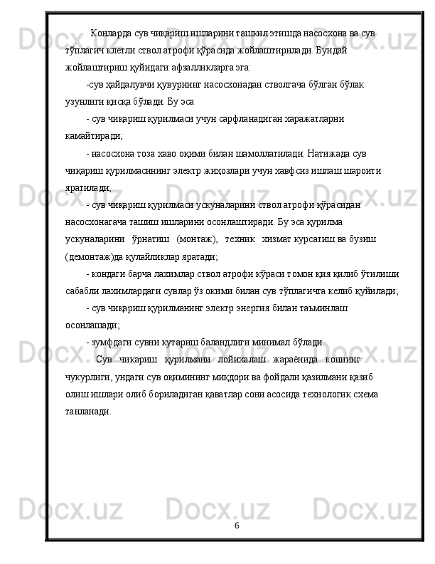 Конларда сув чиқариш ишларини ташкил этишда насосхона ва сув 
тўплагич клетли ствол атрофи қўрасида жойлаштирилади. Бундай 
жойлаштириш қуйидаги афзалликларга эга:
-сув ҳайдалувчи қувурнинг насосхонадан стволгача бўлган бўлак 
узунлиги қисқа бўлади. Бу эса
- сув чиқариш қурилмаси учун сарфланадиган харажатларни 
камайтиради;
- насосхона тоза хаво оқими билан шамоллатилади. Натижада сув 
чиқариш қурилмасининг электр жиҳозлари учун хавфсиз ишлаш шароити 
яратилади;
- сув чиқариш қурилмаси ускуналарини ствол атрофи қўрасидан 
насосхонагача ташиш ишларини осонлаштиради. Бу эса қурилма   
ускуналарини   ўрнатиш   (монтаж),   техник   хизмат курсатиш ва бузиш 
(демонтаж)да қулайликлар яратади;
- кондаги барча лахимлар ствол атрофи кўраси томон қия қилиб ўтилиши
сабабли лахимлардаги сувлар ўз окими билан сув тўплагичга келиб қуйилади;
- сув чиқариш қурилманинг электр энергия билан таъминлаш 
осонлашади;
- зумфдаги сувни кутариш баландлиги минимал бўлади.
Сув   чикариш   қурилмани   лойихалаш   жараёнида   коннинг 
чукурлиги, ундаги сув оқимининг миқдори ва фойдали қазилмани қазиб  
олиш ишлари олиб бориладиган қаватлар сони асосида технологик схема 
танланади.
6