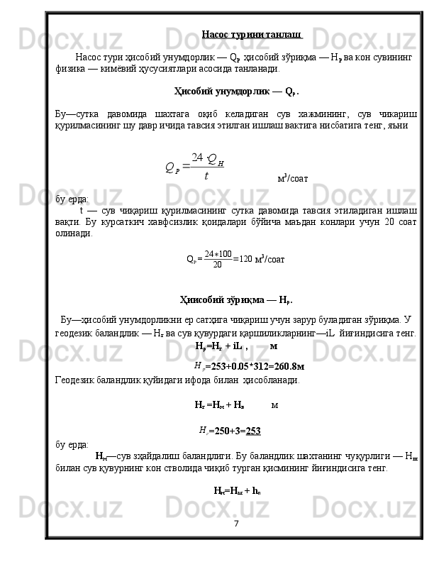 Насос турини танлаш       
Насос тури ҳисобий унумдорлик — Q
p    ҳисобий зўриқма — Н
p  ва кон сувининг 
физика — кимёвий ҳусусиятлари асосида танланади.
Ҳисобий унумдорлик — Q
p .
Бу—сутка   давомида   шахтага   оқиб   келадиган   сув   хажмининг,   сув   чикариш
қурилмасининг шу давр ичида тавсия этилган ишлаш вактига нисбатига тенг, яъниt
Q	
Q	H	
P	
	
	
24
                     м 3
/соат
бу ерда:
  t   —   сув   чиқариш   қурилмасининг   сутка   давомида   тавсия   этиладиган   ишлаш
вақти.   Бу   курсаткич   хавфсизлик   қоидалари   бўйича   маъдан   конлари   учун   20   соат
олинади.
Q
P = 24 ∗ 100
20 = 120
  м 3
/соат
Ҳиисобий зўриқма — Н
p .
Бу—ҳисобий унумдорликни ер сатҳига чиқариш учун зарур буладиган зўриқма. У
геодезик баландлик — Н
г  ва сув қувурдаги қаршиликларнинг—iL  йиғиндисига тенг.
Н
р =Н
г  + iL ,         м
Н	р
= 253 +0.05* 31 2= 260.8 м
Геодезик баландлик қуйидаги ифода билан  ҳисобланади.
Н
г  =Н
н  + Н
в             м  
Н	г
= 250+3 = 253
бу ерда: 
Н
н —сув зҳайдалиш баландлиги. Бу баландлик шахтанинг чу қ урлиги — Н
ш
билан сув  қ увурнинг кон стволида чи қ иб турган  қ исмининг йи ғ индисига тенг.
 Н
н =Н
ш  + h
n
7
