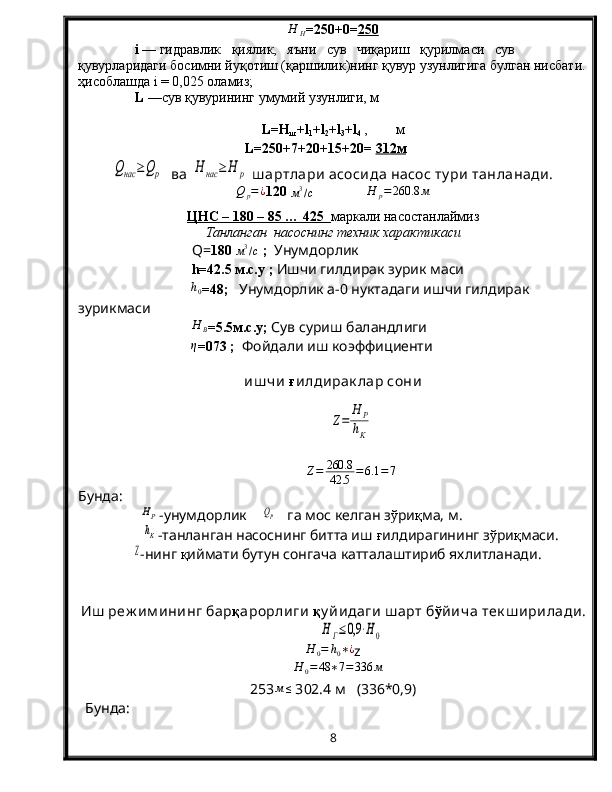 Н	Н= 2 50+0= 2   50   
i  — гидравлик   қиялик,   яъни   сув   чиқариш   қурилмаси   сув 
қувурларидаги босимни йуқотиш (қаршилик)нинг қувур узунлигига булган нисбати.
ҳисоблашда i = 0,025 оламиз; 
L  —сув  қ увурининг умумий узунлиги, м
L=H
ш +l
1 +l
2 +l
3 +l
4  ,        м
L = 2 50+7+2 0 + 15 + 2 0=  31    2м   	
Qнас	≥	Qр
  ва 	H	нас	≥	Н	р  ш артлари  асосида насос ту ри  танланади.
Q
p = ¿
120 	
м3/с                	Н	р=260.8	м
ЦНС – 180 – 85 … 425   маркали насостанлаймиз
Танланган  насоснинг техник характикаси
Q = 180 	
м3/с  ;   Унумдорлик
h =42.5 м.с.у   ;  Ишчи гилдирак зурик маси
h
0 =48;    Унумдорлик а-0 нуктадаги ишчи гилдирак 
зурикмаси
H
B =5.5м.с.у;  Сув суриш баландлиги	
η
=073 ;     Фойдали иш коэффициенти
иш чи   ғ илдирак лар сони  	
Ζ=	
Н	Р
hK
Z = 260.8
42.5 = 6.1 = 7
Бунда:
 	
HP -унумдорлик    	QP    га мос келган з ў ри қ ма, м.
          	
hK -танланган насоснинг битта иш  ғ илдирагининг з ў ри қ маси.
               	
Ζ -нинг  қ иймати бутун сонгача катталаштириб яхлитланади.
Иш  реж им ининг бар қ арорлиги  қ у йидаги  ш арт б ў йича тек ш ирилади .	
Н	Г≤0,9	⋅Н0	
H	0=	h0∗¿
z   
   	
H	0=	48	∗7=336	м
253 м ≤
 3 02.4  м   ( 336 *0,9)
  Бунда: 
8