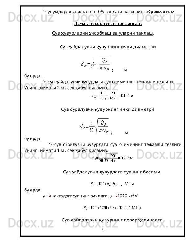 H0-унумдорлик нолга тенг б ў лгандаги насоснинг з ў ри қ маси, м.
Демак насос тўғри танланган.
Су в     қ    у ву рларни      ҳ   исоблаш  ва у ларни танлаш    .
 
С у в  ҳ айдалу вчи   қ у ву рнинг ичк и  диам етри	
d	Н=	1
30	√	
Q	P	
π⋅νH
 ;         м
бу ерда:  	
νН
-сув  ҳ айдалувчи  қ увурдаги сув о қ имининг тежамли тезлиги. 
Унинг  қ иймати 2   м  /  сек  қабўл қиламиз .	
dH=	1
30	√	
120
3.14	∗2=0.145	м
Су в с ў рилу вчи  қ у ву рнинг ичк и  диам етри	
dВ=	1
30	√	
Q	P	
π⋅νВ
 ;           м
бу ерда:
 	
νВ -сув   с ў рилувчи   қ увурдаги   сув   о қ имининг   тежамли   тезлиги.
Унинг  қ иймати  1  м  /  сек  қабўл қиламиз .	
dВ=	1
30	√	
120
3.14	∗1=	0.205	м
Су в  ҳ айдалу вчи   қ у ву рдаги су внинг босим и.	
Pp=10	−6∗ρgН	Н
   ,  МПа
бу ерда:
  ρ − ¿
шахтадагисувнинг зичлиги.  ρ = ¿
1020   кг/	
м3
P
p = 10 − 6
∗ 1020 ∗ 9,8 ∗ 250 = 2,4
 МПа
Су в ҳ айдалу вчи  қ у ву рнинг девор  қ алинлиги
9 