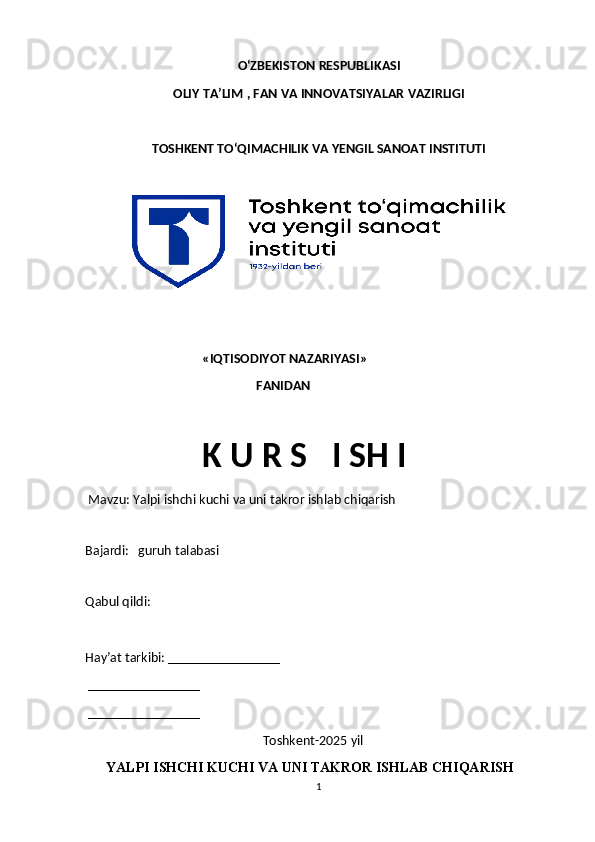 О‘ZBEKISTON RESPUBLIKASI 
OLIY  TA’LIM , FAN VA INNOVATSIYALAR  VAZIRLIGI
TOSHKENT TО‘QIMACHILIK VA YENGIL SANOAT INSTITUTI 
                                      «IQTISODIYOT NAZARIYASI»
                                                       FANIDAN
                                      K U R S     I SH I
  Mavzu:  Yalpi ishchi kuchi va uni takror ishlab chiqarish
 
Bajardi:     guruh talabasi
  
Qabul qildi:  
Hay’at tarkibi: ________________
 ________________ 
 ________________
                                                         Toshkent-2025 yil  
      YALPI ISHCHI KUCHI VA UNI TAKROR ISHLAB CHIQARISH
1 