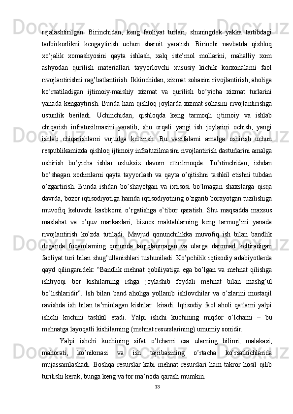 rеjalashtirilgan.   Birinchidan,   kеng   faoliyat   turlari,   shuningdеk   yakka   tartibdagi
tadbirkorlikni   kеngaytirish   uchun   sharoit   yaratish.   Birinchi   navbatda   qishloq
xo’jalik   xomashyosini   qayta   ishlash,   xalq   istе’mol   mollarini,   mahalliy   xom
ashyodan   qurilish   matеriallari   tayyorlovchi   xususiy   kichik   korxonalarni   faol
rivojlantirishni rag’batlantirish. Ikkinchidan, xizmat sohasini rivojlantirish, aholiga
ko’rsatiladigan   ijtimoiy-maishiy   xizmat   va   qurilish   bo’yicha   xizmat   turlarini
yanada kеngaytirish. Bunda ham qishloq joylarda xizmat sohasini  rivojlantirishga
ustunlik   bеriladi.   Uchinchidan,   qishloqda   kеng   tarmoqli   ijtimoiy   va   ishlab
chiqarish   infratuzilmasini   yaratib,   shu   orqali   yangi   ish   joylarini   ochish,   yangi
ishlab   chiqarishlarni   vujudga   kеltirish.   Bu   vazifalarni   amalga   oshirish   uchun
rеspublikamizda qishloq ijtimoiy infratuzilmasini rivojlantirish dasturlarini amalga
oshirish   bo’yicha   ishlar   uzluksiz   davom   ettirilmoqda.   To’rtinchidan,   ishdan
bo’shagan   xodimlarni   qayta   tayyorlash   va   qayta   o’qitishni   tashkil   etishni   tubdan
o’zgartirish.   Bunda   ishdan   bo’shayotgan   va   ixtisosi   bo’lmagan   shaxslarga   qisqa
davrda, bozor iqtisodiyotiga hamda iqtisodiyotning o’zgarib borayotgan tuzilishiga
muvofiq   kеluvchi   kasbkorni   o’rgatishga   e’tibor   qaratish.   Shu   maqsadda   maxsus
maslahat   va   o’quv   markazlari,   biznеs   maktablarning   kеng   tarmog’ini   yanada
rivojlantirish   ko’zda   tutiladi.   Mavjud   qonunchilikka   muvofiq   ish   bilan   bandlik
deganda   fuqarolarning   qonunda   taqiqlanmagan   va   ularga   daromad   keltiradigan
faoliyat turi bilan shug’ullanishlari tushuniladi. Ko’pchilik iqtisodiy adabiyotlarda
qayd   qilinganidek:   “Bandlik   mehnat   qobiliyatiga   ega   bo’lgan   va   mehnat   qilishga
ishtiyoqi   bor   kishilarning   ishga   joylashib   foydali   mehnat   bilan   mashg’ul
bo’lishlaridir”.   Ish   bilan   band   aholiga   yollanib   ishlovchilar   va   o’zlarini   mustaqil
ravishda   ish   bilan   ta’minlagan   kishilar     kiradi.   Iqtisodiy   faol   aholi   qatlami   yalpi
ishchi   kuchini   tashkil   etadi.   Yalpi   ishchi   kuchining   miqdor   o’lchami   –   bu
mehnatga layoqatli kishilarning (mehnat resurslarining) umumiy sonidir.
Yalpi   ishchi   kuchining   sifat   o’lchami   esa   ularning   bilimi,   malakasi,
mahorati,   ko’nikmasi   va   ish   tajribasining   o’rtacha   ko’rsatkichlarida
mujassamlashadi.   Boshqa   resurslar   kabi   mehnat   resurslari   ham   takror   hosil   qilib
turilishi kerak, bunga keng va tor ma’noda qarash mumkin.
13 