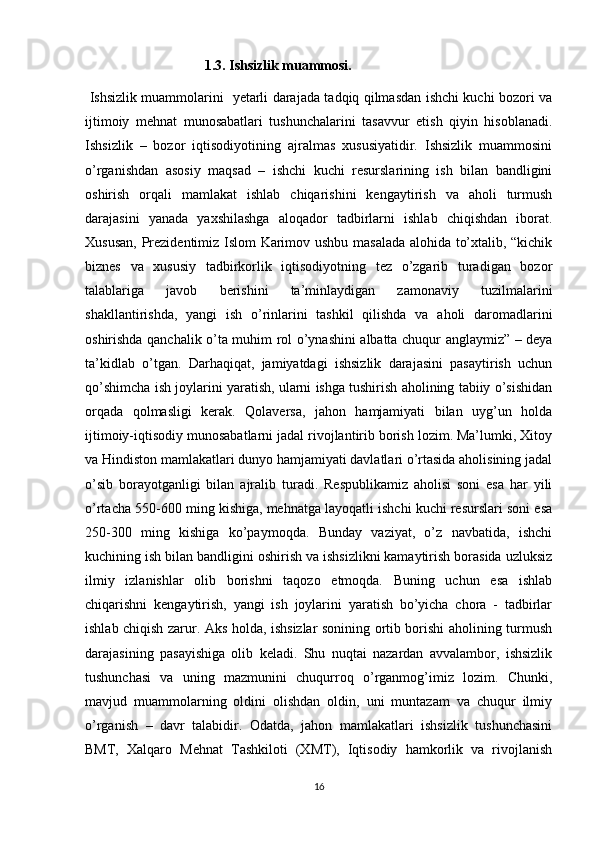                         1.3. Ishsizlik muammosi.
  Ishsizlik muammolarini   yetarli darajada tadqiq qilmasdan ishchi kuchi bozori va
ijtimoiy   mehnat   munosabatlari   tushunchalarini   tasavvur   etish   qiyin   hisoblanadi.
Ishsizlik   –   bozor   iqtisodiyotining   ajralmas   xususiyatidir.   Ishsizlik   muammosini
o’rganishdan   asosiy   maqsad   –   ishchi   kuchi   resurslarining   ish   bilan   bandligini
oshirish   orqali   mamlakat   ishlab   chiqarishini   kengaytirish   va   aholi   turmush
darajasini   yanada   yaxshilashga   aloqador   tadbirlarni   ishlab   chiqishdan   iborat.
Xususan, Prezidentimiz Islom Karimov ushbu masalada alohida to’xtalib, “kichik
biznes   va   xususiy   tadbirkorlik   iqtisodiyotning   tez   o’zgarib   turadigan   bozor
talablariga   javob   berishini   ta’minlaydigan   zamonaviy   tuzilmalarini
shakllantirishda,   yangi   ish   o’rinlarini   tashkil   qilishda   va   aholi   daromadlarini
oshirishda qanchalik o’ta muhim rol o’ynashini albatta chuqur anglaymiz” – deya
ta’kidlab   o’tgan.   Darhaqiqat,   jamiyatdagi   ishsizlik   darajasini   pasaytirish   uchun
qo’shimcha ish joylarini yaratish, ularni ishga tushirish aholining tabiiy o’sishidan
orqada   qolmasligi   kerak.   Qolaversa,   jahon   hamjamiyati   bilan   uyg’un   holda
ijtimoiy-iqtisodiy munosabatlarni jadal rivojlantirib borish lozim. Ma’lumki, Xitoy
va Hindiston mamlakatlari dunyo hamjamiyati davlatlari o’rtasida aholisining jadal
o’sib   borayotganligi   bilan   ajralib   turadi.   Respublikamiz   aholisi   soni   esa   har   yili
o’rtacha 550-600 ming kishiga, mehnatga layoqatli ishchi kuchi resurslari soni esa
250-300   ming   kishiga   ko’paymoqda.   Bunday   vaziyat,   o’z   navbatida,   ishchi
kuchining ish bilan bandligini oshirish va ishsizlikni kamaytirish borasida uzluksiz
ilmiy   izlanishlar   olib   borishni   taqozo   etmoqda.   Buning   uchun   esa   ishlab
chiqarishni   kengaytirish,   yangi   ish   joylarini   yaratish   bo’yicha   chora   -   tadbirlar
ishlab chiqish zarur. Aks holda, ishsizlar sonining ortib borishi aholining turmush
darajasining   pasayishiga   olib   keladi.   Shu   nuqtai   nazardan   avvalambor,   ishsizlik
tushunchasi   va   uning   mazmunini   chuqurroq   o’rganmog’imiz   lozim.   Chunki,
mavjud   muammolarning   oldini   olishdan   oldin,   uni   muntazam   va   chuqur   ilmiy
o’rganish   –   davr   talabidir.   Odatda,   jahon   mamlakatlari   ishsizlik   tushunchasini
BMT,   Xalqaro   Mehnat   Tashkiloti   (XMT),   Iqtisodiy   hamkorlik   va   rivojlanish
16 