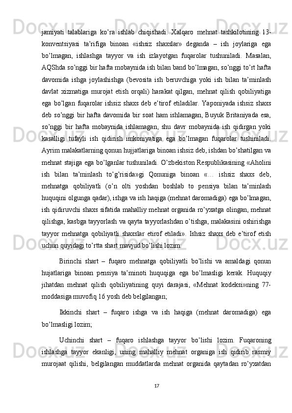 jamiyati   talablariga   ko’ra   ishlab   chiqishadi.   Xalqaro   mehnat   tashkilotining   13-
konventsiyasi   ta’rifiga   binoan   «ishsiz   shaxslar»   deganda   –   ish   joylariga   ega
bo’lmagan,   ishlashga   tayyor   va   ish   izlayotgan   fuqarolar   tushuniladi.   Masalan,
AQShda so’nggi bir hafta mobaynida ish bilan band bo’lmagan, so’nggi to’rt hafta
davomida   ishga   joylashishga   (bevosita   ish   beruvchiga   yoki   ish   bilan   ta’minlash
davlat   xizmatiga   murojat   etish   orqali)   harakat   qilgan,   mehnat   qilish   qobiliyatiga
ega   bo’lgan   fuqarolar   ishsiz   shaxs   deb   e’tirof   etiladilar.   Yaponiyada   ishsiz   shaxs
deb so’nggi bir  hafta davomida bir soat  ham ishlamagan, Buyuk Britaniyada esa,
so’nggi   bir   hafta   mobaynida   ishlamagan,   shu   davr   mobaynida   ish   qidirgan   yoki
kasalligi   tufayli   ish   qidirish   imkoniyatiga   ega   bo’lmagan   fuqarolar   tushiniladi.
Ayrim malakatlarning qonun hujjatlariga binoan ishsiz deb, ishdan bo’shatilgan va
mehnat stajiga ega bo’lganlar tushuniladi. O’zbekiston Respublikasining «Aholini
ish   bilan   ta’minlash   to’g’risida»gi   Qonuniga   binoan   «…   ishsiz   shaxs   deb,
mehnatga   qobiliyatli   (o’n   olti   yoshdan   boshlab   to   pensiya   bilan   ta’minlash
huquqini olgunga qadar), ishga va ish haqiga (mehnat daromadiga) ega bo’lmagan,
ish qidiruvchi shaxs sifatida mahalliy mehnat organida ro’yxatga olingan, mehnat
qilishga, kasbga tayyorlash va qayta tayyorlashdan o’tishga, malakasini oshirishga
tayyor   mehnatga   qobiliyatli   shaxslar   etirof   etiladi».   Ishsiz   shaxs   deb   e’tirof   etish
uchun quyidagi to’rtta shart mavjud bo’lishi lozim:
Birinchi   shart   –   fuqaro   mehnatga   qobiliyatli   bo’lishi   va   amaldagi   qonun
hujatlariga   binoan   pensiya   ta’minoti   huquqiga   ega   bo’lmasligi   kerak.   Huquqiy
jihatdan   mehnat   qilish   qobiliyatining   quyi   darajasi,   «Mehnat   kodeksi»ning   77-
moddasiga muvofiq 16 yosh deb belgilangan;
Ikkinchi   shart   –   fuqaro   ishga   va   ish   haqiga   (mehnat   daromadiga)   ega
bo’lmasligi lozim; 
Uchinchi   shart   –   fuqaro   ishlashga   tayyor   bo’lishi   lozim.   Fuqaroning
ishlashga   tayyor   ekanligi,   uning   mahalliy   mehnat   organiga   ish   qidirib   rasmiy
murojaat   qilishi,   belgilangan   muddatlarda   mehnat   organida   qaytadan   ro’yxatdan
17 