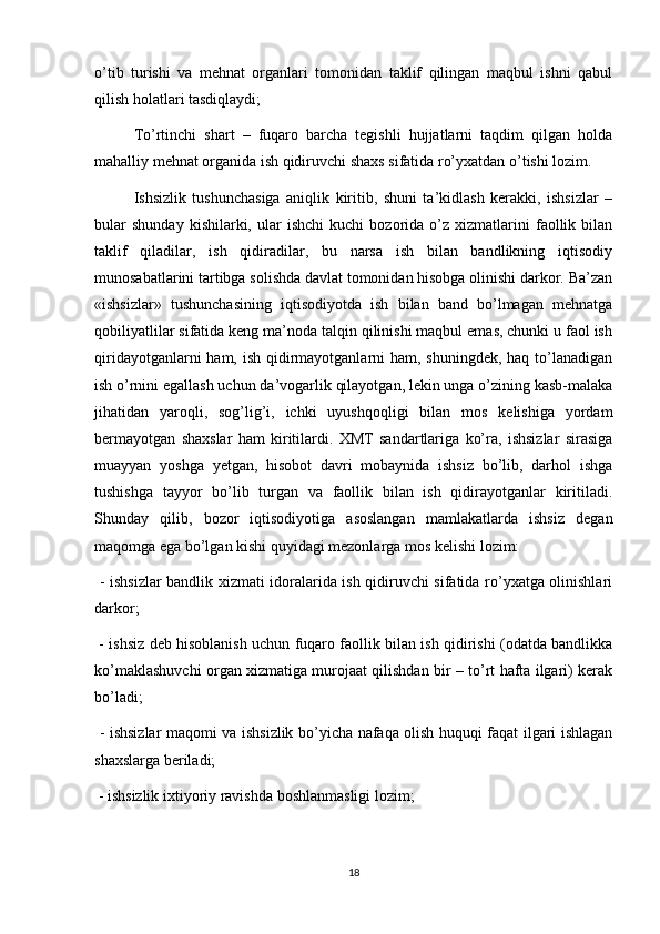 o’tib   turishi   va   mehnat   organlari   tomonidan   taklif   qilingan   maqbul   ishni   qabul
qilish holatlari tasdiqlaydi;
To’rtinchi   shart   –   fuqaro   barcha   tegishli   hujjatlarni   taqdim   qilgan   holda
mahalliy mehnat organida ish qidiruvchi shaxs sifatida ro’yxatdan o’tishi lozim. 
Ishsizlik   tushunchasiga   aniqlik   kiritib,   shuni   ta’kidlash   kerakki,   ishsizlar   –
bular   shunday   kishilarki,   ular   ishchi   kuchi   bozorida   o’z   xizmatlarini   faollik   bilan
taklif   qiladilar,   ish   qidiradilar,   bu   narsa   ish   bilan   bandlikning   iqtisodiy
munosabatlarini tartibga solishda davlat tomonidan hisobga olinishi darkor. Ba’zan
«ishsizlar»   tushunchasining   iqtisodiyotda   ish   bilan   band   bo’lmagan   mehnatga
qobiliyatlilar sifatida keng ma’noda talqin qilinishi maqbul emas, chunki u faol ish
qiridayotganlarni  ham, ish qidirmayotganlarni  ham, shuningdek, haq to’lanadigan
ish o’rnini egallash uchun da’vogarlik qilayotgan, lekin unga o’zining kasb-malaka
jihatidan   yaroqli,   sog’lig’i,   ichki   uyushqoqligi   bilan   mos   kelishiga   yordam
bermayotgan   shaxslar   ham   kiritilardi.   XMT   sandartlariga   ko’ra,   ishsizlar   sirasiga
muayyan   yoshga   yetgan,   hisobot   davri   mobaynida   ishsiz   bo’lib,   darhol   ishga
tushishga   tayyor   bo’lib   turgan   va   faollik   bilan   ish   qidirayotganlar   kiritiladi.
Shunday   qilib,   bozor   iqtisodiyotiga   asoslangan   mamlakatlarda   ishsiz   degan
maqomga ega bo’lgan kishi quyidagi mezonlarga mos kelishi lozim: 
  - ishsizlar  bandlik xizmati idoralarida ish qidiruvchi sifatida ro’yxatga olinishlari
darkor;
  - ishsiz deb hisoblanish uchun fuqaro faollik bilan ish qidirishi (odatda bandlikka
ko’maklashuvchi organ xizmatiga murojaat qilishdan bir – to’rt hafta ilgari) kerak
bo’ladi;
  - ishsizlar maqomi va ishsizlik bo’yicha nafaqa olish huquqi faqat ilgari ishlagan
shaxslarga beriladi;
 - ishsizlik ixtiyoriy ravishda boshlanmasligi lozim;
18 