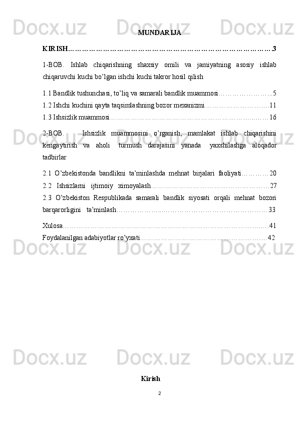 MUNDARIJA
KIRISH…………………………………………………………………………….3
1-BOB.   Ishlab   chiqarishning   shaxsiy   omili   va   jamiyatning   asosiy   ishlab
chiqaruvchi kuchi bo’lgan ishchi kuchi takror hosil qilish 
1.1 Bandlik tushunchasi, to’liq va samarali bandlik muammosi…………………...5
1.2 Ishchi kuchini qayta taqsimlashning bozor mexanizmi……………………….11
1.3 Ishsizlik muammosi……………………………………………………...……16
2-BOB.       Ishsizlik   muammosini   o’rganish,   mamlakat   ishlab   chiqarishini
kengaytirish     va     aholi       turmush     darajasini     yanada       yaxshilashga     aloqador
tadbirlar 
2.1   O’zbekistonda   bandlikni   ta’minlashda   mehnat   birjalari   faoliyati…………20
2.2   Ishsizlarni   ijtimoiy   ximoyalash……………………………………………27
2.3   O’zbekiston   Respublikada   samarali   bandlik   siyosati   orqali   mehnat   bozori
barqarorligini   ta’minlash………………...………………………………………33
Xulosa………………………………………………………………………….….41
Foydalanilgan adabiyotlar ro’yxati…………………………………………….…42
                                            
                                                
                                               Kirish
2 
