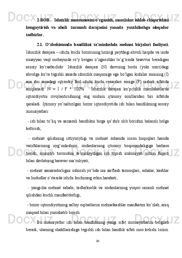 2-BOB.   Ishsizlik muammosini o’rganish, mamlakat ishlab chiqarishini
kengaytirish  va  aholi   turmush  darajasini  yanada   yaxshilashga  aloqador
tadbirlar.   
2.1.   O’zbekistonda   bandlikni   ta’minlashda   mehnat   birjalari   faoliyati.
Ishsizlik darajasi – ishchi kuchi bozorining hozirgi paytdagi ahvoli haqida va unda
muayyan   vaqt   mobaynida   ro’y   bergan   o’zgarishlar   to’g’risida   tasavvur   beradigan
asosiy   ko’rsatkichdir.   Ishsizlik   darajasi   (N)   davrning   boshi   (yoki   oxiri)dagi
ahvolga ko’ra tegishli sanada ishsizlik maqomiga ega bo’lgan kishilar sonining (I)
ana   shu   sanadagi   iqtisodiy   faol   ishchi   kuchi   resurslari   soniga   (F)   nisbati   sifatida
aniqlanadi:   N   =   I   /   F   *   100%       Ishsizlik   darajasi   ko’pchilik   mamlakatlarda
iqtisodiyotni   rivojlantirishning   eng   muhim   ijtimoiy   omillaridan   biri   sifatida
qaraladi.   Ijtimoiy   yo’naltirilgan   bozor   iqtisodiyotida   ish   bilan   bandlikning   asosiy
xususiyatlari:
  - ish bilan to’liq va samarali  bandlikni birga qo’shib olib borishni balansli  holga
keltirish;  
  -   mehnat   qilishning   ixtiyoriyligi   va   mehnat   sohasida   inson   huquqlari   hamda
vazifalarining   uyg’unlashuvi,   xodimlarning   ijtimoiy   boqimandaligiga   barham
berish,   munosib   turmushni   ta’minlaydigan   ish   topish   imkoniyati   uchun   fuqaro
bilan davlatning baravar ma’suliyati;
 - mehnat samaradorligini oshirish yo’lida uni sarflash tarmoqlari, sohalar, kasblar
va hududlar o’rtasida ishchi kuchining erkin harakati;
  -   yangicha   mehnat   sababi,   tadbirkorlik   va   xodimlarning   yuqori   unumli   mehnat
qilishdan kuchli manfaatdorligi;
 - bozor iqtisodiyotining salbiy oqibatlarini mehnatkashlar manfaatini ko’zlab, aniq
maqsad bilan yumshatib borish.
Bu   xususiyatlar   ish   bilan   bandlikning   yangi   sifat   xususiyatlarini   belgilab
beradi,  ularning  shakllanishiga   tegishli   ish   bilan   bandlik   sifati   mos   kelishi   lozim.
20 