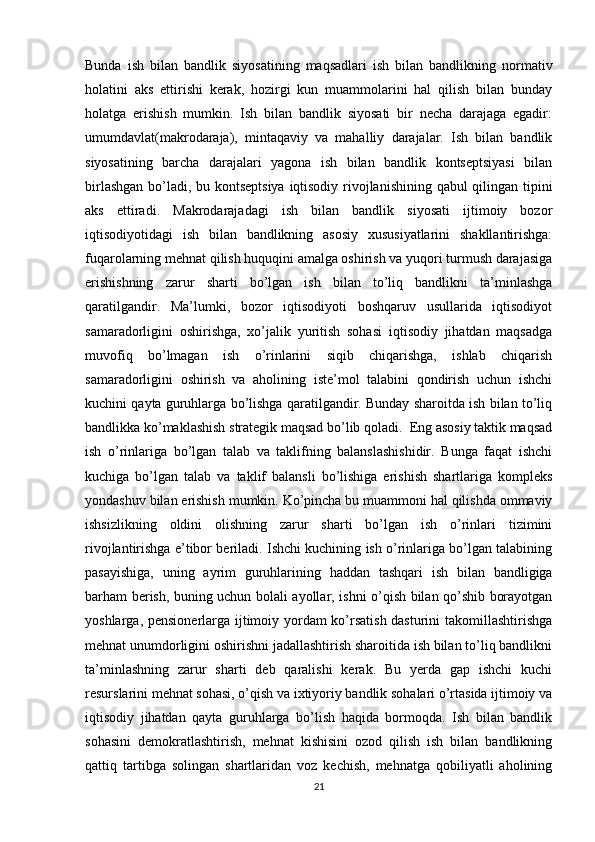 Bunda   ish   bilan   bandlik   siyosatining   maqsadlari   ish   bilan   bandlikning   normativ
holatini   aks   ettirishi   kerak,   hozirgi   kun   muammolarini   hal   qilish   bilan   bunday
holatga   erishish   mumkin.   Ish   bilan   bandlik   siyosati   bir   necha   darajaga   egadir:
umumdavlat(makrodaraja),   mintaqaviy   va   mahalliy   darajalar.   Ish   bilan   bandlik
siyosatining   barcha   darajalari   yagona   ish   bilan   bandlik   kontseptsiyasi   bilan
birlashgan bo’ladi, bu kontseptsiya iqtisodiy rivojlanishining qabul qilingan tipini
aks   ettiradi.   Makrodarajadagi   ish   bilan   bandlik   siyosati   ijtimoiy   bozor
iqtisodiyotidagi   ish   bilan   bandlikning   asosiy   xususiyatlarini   shakllantirishga:
fuqarolarning mehnat qilish huquqini amalga oshirish va yuqori turmush darajasiga
erishishning   zarur   sharti   bo’lgan   ish   bilan   to’liq   bandlikni   ta’minlashga
qaratilgandir.   Ma’lumki,   bozor   iqtisodiyoti   boshqaruv   usullarida   iqtisodiyot
samaradorligini   oshirishga,   xo’jalik   yuritish   sohasi   iqtisodiy   jihatdan   maqsadga
muvofiq   bo’lmagan   ish   o’rinlarini   siqib   chiqarishga,   ishlab   chiqarish
samaradorligini   oshirish   va   aholining   iste’mol   talabini   qondirish   uchun   ishchi
kuchini qayta guruhlarga bo’lishga qaratilgandir. Bunday sharoitda ish bilan to’liq
bandlikka ko’maklashish strategik maqsad bo’lib qoladi.  Eng asosiy taktik maqsad
ish   o’rinlariga   bo’lgan   talab   va   taklifning   balanslashishidir.   Bunga   faqat   ishchi
kuchiga   bo’lgan   talab   va   taklif   balansli   bo’lishiga   erishish   shartlariga   kompleks
yondashuv bilan erishish mumkin. Ko’pincha bu muammoni hal qilishda ommaviy
ishsizlikning   oldini   olishning   zarur   sharti   bo’lgan   ish   o’rinlari   tizimini
rivojlantirishga e’tibor beriladi. Ishchi kuchining ish o’rinlariga bo’lgan talabining
pasayishiga,   uning   ayrim   guruhlarining   haddan   tashqari   ish   bilan   bandligiga
barham berish, buning uchun bolali ayollar, ishni o’qish bilan qo’shib borayotgan
yoshlarga, pensionerlarga ijtimoiy yordam ko’rsatish dasturini takomillashtirishga
mehnat unumdorligini oshirishni jadallashtirish sharoitida ish bilan to’liq bandlikni
ta’minlashning   zarur   sharti   deb   qaralishi   kerak.   Bu   yerda   gap   ishchi   kuchi
resurslarini mehnat sohasi, o’qish va ixtiyoriy bandlik sohalari o’rtasida ijtimoiy va
iqtisodiy   jihatdan   qayta   guruhlarga   bo’lish   haqida   bormoqda.   Ish   bilan   bandlik
sohasini   demokratlashtirish,   mehnat   kishisini   ozod   qilish   ish   bilan   bandlikning
qattiq   tartibga   solingan   shartlaridan   voz   kechish,   mehnatga   qobiliyatli   aholining
21 