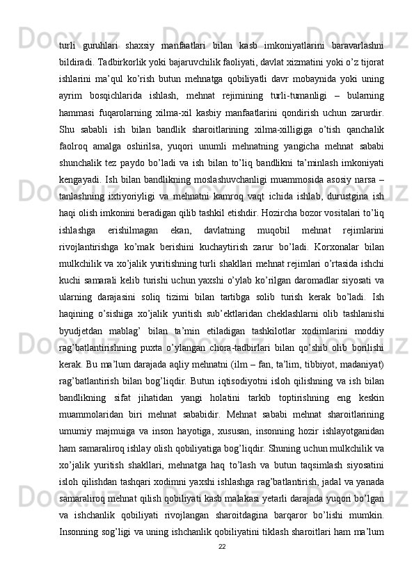 turli   guruhlari   shaxsiy   manfaatlari   bilan   kasb   imkoniyatlarini   baravarlashni
bildiradi. Tadbirkorlik yoki bajaruvchilik faoliyati, davlat xizmatini yoki o’z tijorat
ishlarini   ma’qul   ko’rish   butun   mehnatga   qobiliyatli   davr   mobaynida   yoki   uning
ayrim   bosqichlarida   ishlash,   mehnat   rejimining   turli-tumanligi   –   bularning
hammasi   fuqarolarning   xilma-xil   kasbiy   manfaatlarini   qondirish   uchun   zarurdir.
Shu   sababli   ish   bilan   bandlik   sharoitlarining   xilma-xilligiga   o’tish   qanchalik
faolroq   amalga   oshirilsa,   yuqori   unumli   mehnatning   yangicha   mehnat   sababi
shunchalik   tez   paydo   bo’ladi   va   ish   bilan   to’liq   bandlikni   ta’minlash   imkoniyati
kengayadi.   Ish   bilan   bandlikning   moslashuvchanligi   muammosida   asosiy   narsa   –
tanlashning   ixtiyoriyligi   va   mehnatni   kamroq   vaqt   ichida   ishlab,   durustgina   ish
haqi olish imkonini beradigan qilib tashkil etishdir. Hozircha bozor vositalari to’liq
ishlashga   erishilmagan   ekan,   davlatning   muqobil   mehnat   rejimlarini
rivojlantirishga   ko’mak   berishini   kuchaytirish   zarur   bo’ladi.   Korxonalar   bilan
mulkchilik va xo’jalik yuritishning turli shakllari mehnat rejimlari o’rtasida ishchi
kuchi samarali  kelib turishi  uchun yaxshi o’ylab ko’rilgan daromadlar siyosati  va
ularning   darajasini   soliq   tizimi   bilan   tartibga   solib   turish   kerak   bo’ladi.   Ish
haqining   o’sishiga   xo’jalik   yuritish   sub’ektlaridan   cheklashlarni   olib   tashlanishi
byudjetdan   mablag’   bilan   ta’min   etiladigan   tashkilotlar   xodimlarini   moddiy
rag’batlantirishning   puxta   o’ylangan   chora-tadbirlari   bilan   qo’shib   olib   borilishi
kerak. Bu ma’lum darajada aqliy mehnatni (ilm – fan, ta’lim, tibbiyot, madaniyat)
rag’batlantirish   bilan   bog’liqdir.   Butun   iqtisodiyotni   isloh   qilishning   va   ish   bilan
bandlikning   sifat   jihatidan   yangi   holatini   tarkib   toptirishning   eng   keskin
muammolaridan   biri   mehnat   sababidir.   Mehnat   sababi   mehnat   sharoitlarining
umumiy   majmuiga   va   inson   hayotiga,   xususan,   insonning   hozir   ishlayotganidan
ham samaraliroq ishlay olish qobiliyatiga bog’liqdir. Shuning uchun mulkchilik va
xo’jalik   yuritish   shakllari,   mehnatga   haq   to’lash   va   butun   taqsimlash   siyosatini
isloh qilishdan tashqari xodimni yaxshi ishlashga rag’batlantirish, jadal va yanada
samaraliroq mehnat qilish qobiliyati kasb malakasi yetarli darajada yuqori bo’lgan
va   ishchanlik   qobiliyati   rivojlangan   sharoitdagina   barqaror   bo’lishi   mumkin.
Insonning sog’ligi va uning ishchanlik qobiliyatini tiklash sharoitlari ham ma’lum
22 