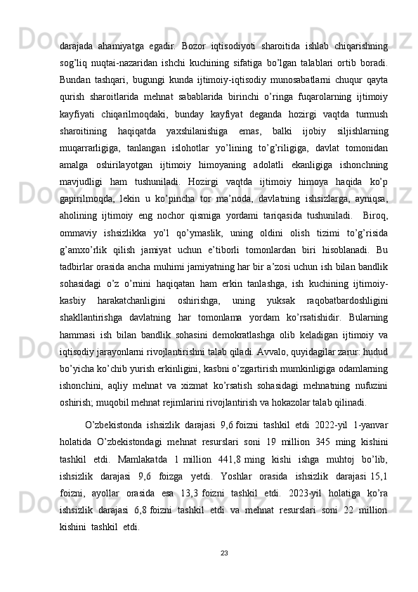 darajada   ahamiyatga   egadir.   Bozor   iqtisodiyoti   sharoitida   ishlab   chiqarishning
sog’liq   nuqtai-nazaridan   ishchi   kuchining   sifatiga   bo’lgan   talablari   ortib   boradi.
Bundan   tashqari,   bugungi   kunda   ijtimoiy-iqtisodiy   munosabatlarni   chuqur   qayta
qurish   sharoitlarida   mehnat   sabablarida   birinchi   o’ringa   fuqarolarning   ijtimoiy
kayfiyati   chiqarilmoqdaki,   bunday   kayfiyat   deganda   hozirgi   vaqtda   turmush
sharoitining   haqiqatda   yaxshilanishiga   emas,   balki   ijobiy   siljishlarning
muqarrarligiga,   tanlangan   islohotlar   yo’lining   to’g’riligiga,   davlat   tomonidan
amalga   oshirilayotgan   ijtimoiy   himoyaning   adolatli   ekanligiga   ishonchning
mavjudligi   ham   tushuniladi.   Hozirgi   vaqtda   ijtimoiy   himoya   haqida   ko’p
gapirilmoqda,   lekin   u   ko’pincha   tor   ma’noda,   davlatning   ishsizlarga,   ayniqsa,
aholining   ijtimoiy   eng   nochor   qismiga   yordami   tariqasida   tushuniladi.     Biroq,
ommaviy   ishsizlikka   yo’l   qo’ymaslik,   uning   oldini   olish   tizimi   to’g’risida
g’amxo’rlik   qilish   jamiyat   uchun   e’tiborli   tomonlardan   biri   hisoblanadi.   Bu
tadbirlar orasida ancha muhimi jamiyatning har bir a’zosi uchun ish bilan bandlik
sohasidagi   o’z   o’rnini   haqiqatan   ham   erkin   tanlashga,   ish   kuchining   ijtimoiy-
kasbiy   harakatchanligini   oshirishga,   uning   yuksak   raqobatbardoshligini
shakllantirishga   davlatning   har   tomonlama   yordam   ko’rsatishidir.   Bularning
hammasi   ish   bilan   bandlik   sohasini   demokratlashga   olib   keladigan   ijtimoiy   va
iqtisodiy jarayonlarni rivojlantirishni talab qiladi. Avvalo, quyidagilar zarur: hudud
bo’yicha ko’chib yurish erkinligini, kasbni o’zgartirish mumkinligiga odamlarning
ishonchini,   aqliy   mehnat   va   xizmat   ko’rsatish   sohasidagi   mehnatning   nufuzini
oshirish; muqobil mehnat rejimlarini rivojlantirish va hokazolar talab qilinadi.
O’zbekistonda  ishsizlik  darajasi  9,6 foizni  tashkil  etdi  2022-yil  1-yanvar
holatida   O’zbekistondagi   mehnat   resurslari   soni   19   million   345   ming   kishini
tashkil     etdi.     Mamlakatda     1   million     441,8   ming     kishi     ishga     muhtoj     bo’lib,
ishsizlik     darajasi     9,6     foizga     yetdi.     Yoshlar     orasida     ishsizlik     darajasi   15,1
foizni,   ayollar    orasida   esa    13,3 foizni    tashkil    etdi.   2023-yil    holatiga   ko’ra
ishsizlik  darajasi  6,8 foizni  tashkil  etdi  va  mehnat  resurslari  soni  22  million
kishini  tashkil  etdi.
23 