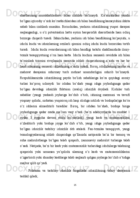 shartlarining   murakkablashuvi   bilan   izohlab   bo’lmaydi.   Ko’rinishidan   yaxshi
bo’lgan iqtisodiy o’sish ko’rsatkichlaridan ish bilan bandlikning kamayishini ikkita
sabab   bilan   izohlash   mumkin.   Birinchidan,   yashirin   ishsizlikning   yuqori   darajasi
saqlanganligi,   u   o’z   potentsialini   hatto   ayrim   barqarorlik   sharoitlarida   ham   ochiq
bozorga chiqarib turadi. Ikkinchidan, yashirin ish bilan bandlikning ko’payishi, u
ishchi  kuchi  va   ishsizlarning  sezilarli  qismini   ochiq  ishchi  kuchi  bozoridan  tortib
turadi.   Ishchi  kuchi resurslarining ish bilan bandligi tarkibi  shakllanishida  ilmiy-
texnik   taraqqiyotning   o’rni   ham   katta.   Ishchi   kuchini   samarali   ravishda   ish   bilan
ta’minlash   tizimini   rivojlanishi   zamirida   ishlab   chiqarishining   o’sishi   va   har   bir
band odamning samarali ishlashining o’sishi yotadi. Biroq, ishchilarning tajriba va
mahorat   darajasini   oshirmay   turib   mehnat   unumdorligini   oshirib   bo’lmaydi.
Respublikamizda   ishsizlikning   paydo   bo’lish   sabablariga   ko’ra   quyidagi   asosiy
turlari   ko’proq   uchraydi:   bir   ishdan   bo’shab   yangi   ishga   joylashgunga   qadar
bo’lgan   davrdagi   ishsizlik   friktsion   (oraliq)   ishsizlik   deyiladi.   Kishilar   turli
sabablar   (yangi   yashash   joylariga   ko’chib   o’tish,   ishining   mazmuni   va   tavsifi
yoqmay qolishi, nisbatan yuqoriroq ish haqi olishga intilish va boshqalar)ga ko’ra
o’z   ishlarini   almashtirib   turadilar.   Biroq,   bir   ishdan   bo’shab,   boshqa   biriga
joylashgunga   qadar   orada   ma’lum   vaqt   o’tadi   (ba’zi   adabiyotlarda   bu   muddat   1
oydan   3   oygacha   davom   etishi   ko’rsatiladi);   yangi   kasb   va   mutaxassislikni
o’zlashtirib   yoki   boshqa   joyga   ko’chib   o’tib,   yangi   ishga   joylashgunga   qadar
bo’lgan   ishsizlik   tarkibiy   ishsizlik   deb   ataladi.   Fan-texnika   taraqqiyoti,   yangi
texnologiyalarning   ishlab   chiqarishga   qo’llanishi   natijasida   ba’zi   bir   tarmoq   va
soha   mahsulotlariga   bo’lgan   talab   qisqarib,   zamonaviy   mahsulot   turlariga   talab
o’sadi. Natijada, ba’zi bir kasb yoki mutaxassislik turlaridagi ishchilarga talabning
qisqarishi   yoki   umuman   yo’qolishi   ularning   o’z   kasb   va   mutaxassisliklarini
o’zgartirish yoki shunday kasblarga talab saqlanib qolgan joylarga ko’chib o’tishga
majbur qilib qo’yadi.
Friktsion   va   tarkibiy   ishsizlik   birgalikda   ishsizlikning   tabiiy   darajasini
tashkil qiladi; 
25 