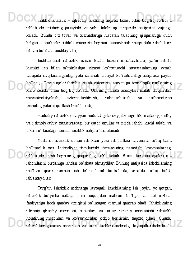 Tsiklik   ishsizlik   –   iqtisodiy   tsiklning   inqiroz   fazasi   bilan   bog’liq   bo’lib,   u
ishlab   chiqarishning   pasayishi   va   yalpi   talabning   qisqarishi   natijasida   vujudga
keladi.   Bunda   o’z   tovar   va   xizmatlariga   nisbatan   talabning   qisqarishiga   duch
kelgan   tadbirkorlar   ishlab   chiqarish   hajmini   kamaytirish   maqsadida   ishchilarni
ishdan bo’shata boshlaydilar; 
Institutsional   ishsizlik   ishchi   kuchi   bozori   infratuzilmasi,   ya’ni   ishchi
kuchini   ish   bilan   ta’minlashga   xizmat   ko’rsatuvchi   muassasalarning   yetarli
darajada   rivojlanmaganligi   yoki   samarali   faoliyat   ko’rsatmasligi   natijasida   paydo
bo’ladi;     Texnologik   ishsizlik   ishlab   chiqarish   jarayoniga   texnologik   usullarning
kirib   kelishi   bilan   bog’liq   bo’ladi.   Ularning   ichida   asosiylari   ishlab   chiqarishni
mexanizatsiyalash,   avtomatlashtirish,   robotlashtirish   va   informatsion
texnologiyalarni qo’llash hisoblanadi; 
Hududiy ishsizlik muayyan hududdagi tarixiy, demografik, madaniy, milliy
va   ijtimoiy-ruhiy   xususiyatdagi   bir   qator   omillar   ta’sirida   ishchi   kuchi   talabi   va
taklifi o’rtasidagi nomutanosiblik natijasi hisoblanadi; 
Yashirin   ishsizlik   uchun   ish   kuni   yoki   ish   haftasi   davomida   to’liq   band
bo’lmaslik   xos.   Iqtisodiyot   rivojlanishi   darajasining   pasayishi   korxonalardagi
ishlab   chiqarish   hajmining   qisqarishiga   olib   keladi.   Biroq,   korxona   egalari   o’z
ishchilarini   birdaniga   ishdan   bo’shata   olmaydilar.   Buning   natijasida   ishchilarning
ma’lum   qismi   rasman   ish   bilan   band   bo’lsalarda,   amalda   to’liq   holda
ishlamaydilar; 
Turg’un   ishsizlik   mehnatga   layoqatli   ishchilarning   ish   joyini   yo’qotgan,
ishsizlik   bo’yicha   nafaqa   olish   huquqidan   mahrum   bo’lgan   va   faol   mehnat
faoliyatiga   hech   qanday   qiziqishi   bo’lmagan   qismini   qamrab   oladi.   Ishsizlikning
ijtimoiy-iqtisodiy   mazmuni,   sabablari   va   turlari   nazariy   asoslanishi   ishsizlik
holatining   mezonlari   va   ko’rsatkichlari   ochib   berilishini   taqozo   qiladi.   Chunki
ishsizlikning   asosiy   mezonlari   va   ko’rsatkichlari   mehnatga   layoqatli   ishchi   kuchi
26 