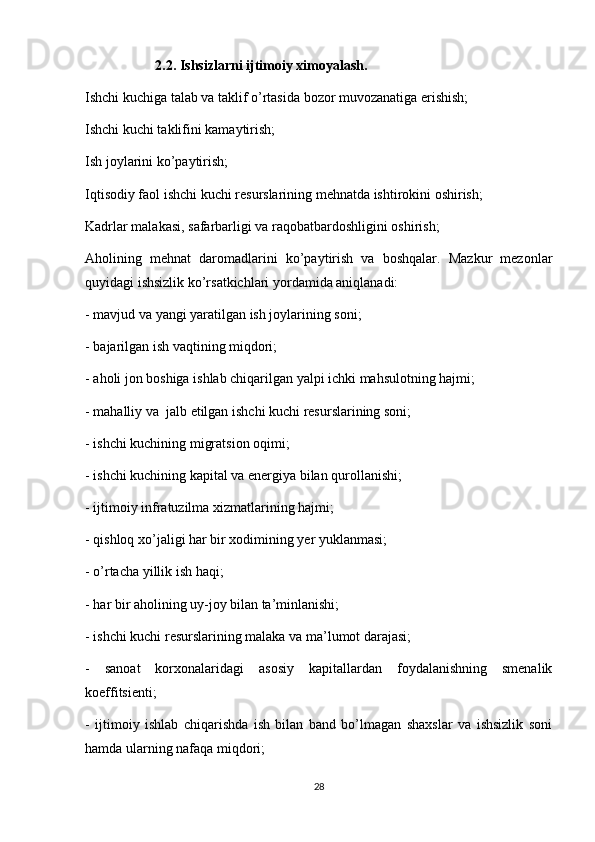                     2.2. Ishsizlarni ijtimoiy ximoyalash.                    
Ishchi kuchiga talab va taklif o’rtasida bozor muvozanatiga erishish; 
Ishchi kuchi taklifini kamaytirish; 
Ish joylarini ko’paytirish; 
Iqtisodiy faol ishchi kuchi resurslarining mehnatda ishtirokini oshirish; 
Kadrlar malakasi, safarbarligi va raqobatbardoshligini oshirish; 
Aholining   mehnat   daromadlarini   ko’paytirish   va   boshqalar.   Mazkur   mezonlar
quyidagi ishsizlik ko’rsatkichlari yordamida aniqlanadi:
- mavjud va yangi yaratilgan ish joylarining soni;
- bajarilgan ish vaqtining miqdori; 
- aholi jon boshiga ishlab chiqarilgan yalpi ichki mahsulotning hajmi;
- mahalliy va  jalb etilgan ishchi kuchi resurslarining soni; 
- ishchi kuchining migratsion oqimi; 
- ishchi kuchining kapital va energiya bilan qurollanishi;
- ijtimoiy infratuzilma xizmatlarining hajmi;
- qishloq xo’jaligi har bir xodimining yer yuklanmasi;
- o’rtacha yillik ish haqi;
- har bir aholining uy-joy bilan ta’minlanishi;
- ishchi kuchi resurslarining malaka va ma’lumot darajasi;
-   sanoat   korxonalaridagi   asosiy   kapitallardan   foydalanishning   smenalik
koeffitsienti;
-   ijtimoiy   ishlab   chiqarishda   ish   bilan   band   bo’lmagan   shaxslar   va   ishsizlik   soni
hamda ularning nafaqa miqdori;
28 