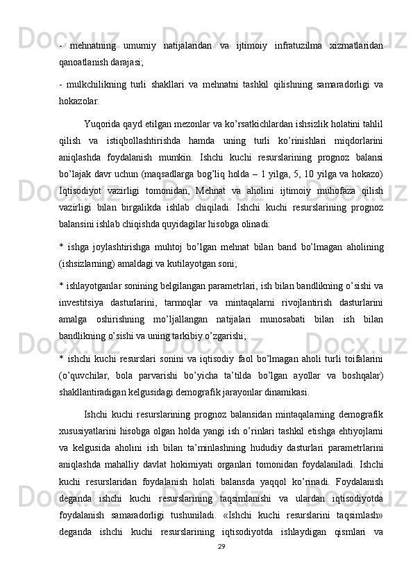 -   mehnatning   umumiy   natijalaridan   va   ijtimoiy   infratuzilma   xizmatlaridan
qanoatlanish darajasi;
-   mulkchilikning   turli   shakllari   va   mehnatni   tashkil   qilishning   samaradorligi   va
hokazolar.
Yuqorida qayd etilgan mezonlar va ko’rsatkichlardan ishsizlik holatini tahlil
qilish   va   istiqbollashtirishda   hamda   uning   turli   ko’rinishlari   miqdorlarini
aniqlashda   foydalanish   mumkin.   Ishchi   kuchi   resurslarining   prognoz   balansi
bo’lajak davr uchun (maqsadlarga bog’liq holda – 1 yilga, 5, 10 yilga va hokazo)
Iqtisodiyot   vazirligi   tomonidan,   Mehnat   va   aholini   ijtimoiy   muhofaza   qilish
vazirligi   bilan   birgalikda   ishlab   chiqiladi.   Ishchi   kuchi   resurslarining   prognoz
balansini ishlab chiqishda quyidagilar hisobga olinadi:
*   ishga   joylashtirishga   muhtoj   bo’lgan   mehnat   bilan   band   bo’lmagan   aholining
(ishsizlarning) amaldagi va kutilayotgan soni;
* ishlayotganlar sonining belgilangan parametrlari, ish bilan bandlikning o’sishi va
investitsiya   dasturlarini,   tarmoqlar   va   mintaqalarni   rivojlantirish   dasturlarini
amalga   oshirishning   mo’ljallangan   natijalari   munosabati   bilan   ish   bilan
bandlikning o’sishi va uning tarkibiy o’zgarishi;
*   ishchi   kuchi   resurslari   sonini   va   iqtisodiy   faol   bo’lmagan   aholi   turli   toifalarini
(o’quvchilar,   bola   parvarishi   bo’yicha   ta’tilda   bo’lgan   ayollar   va   boshqalar)
shakllantiradigan kelgusidagi demografik jarayonlar dinamikasi. 
Ishchi   kuchi   resurslarining   prognoz   balansidan   mintaqalarning   demografik
xususiyatlarini   hisobga  olgan holda  yangi   ish  o’rinlari   tashkil   etishga  ehtiyojlarni
va   kelgusida   aholini   ish   bilan   ta’minlashning   hududiy   dasturlari   parametrlarini
aniqlashda   mahalliy   davlat   hokimiyati   organlari   tomonidan   foydalaniladi.   Ishchi
kuchi   resurslaridan   foydalanish   holati   balansda   yaqqol   ko’rinadi.   Foydalanish
deganda   ishchi   kuchi   resurslarining   taqsimlanishi   va   ulardan   iqtisodiyotda
foydalanish   samaradorligi   tushuniladi.   «Ishchi   kuchi   resurslarini   taqsimlash»
deganda   ishchi   kuchi   resurslarining   iqtisodiyotda   ishlaydigan   qismlari   va
29 