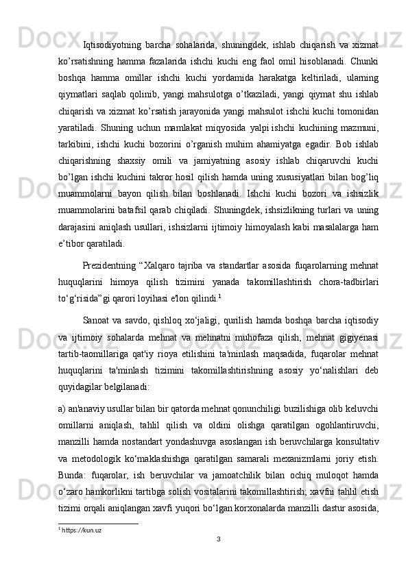 Iqtisodiyotning   barcha   sohalarida,   shuningdеk,   ishlab   chiqarish   va   xizmat
ko’rsatishning   hamma   fazalarida   ishchi   kuchi   eng   faol   omil   hisoblanadi.   Chunki
boshqa   hamma   omillar   ishchi   kuchi   yordamida   harakatga   kеltiriladi,   ularning
qiymatlari   saqlab   qolinib,   yangi   mahsulotga   o’tkaziladi,   yangi   qiymat   shu   ishlab
chiqarish va xizmat  ko’rsatish jarayonida yangi mahsulot  ishchi  kuchi  tomonidan
yaratiladi.   Shuning   uchun   mamlakat   miqyosida   yalpi   ishchi   kuchining   mazmuni,
tarkibini,   ishchi   kuchi   bozorini   o’rganish   muhim   ahamiyatga   egadir.   Bob   ishlab
chiqarishning   shaxsiy   omili   va   jamiyatning   asosiy   ishlab   chiqaruvchi   kuchi
bo’lgan ishchi  kuchini takror hosil  qilish hamda uning xususiyatlari  bilan bog’liq
muammolarni   bayon   qilish   bilan   boshlanadi.   Ishchi   kuchi   bozori   va   ishsizlik
muammolarini  batafsil  qarab chiqiladi. Shuningdеk, ishsizlikning  turlari  va uning
darajasini   aniqlash  usullari, ishsizlarni  ijtimoiy himoyalash  kabi  masalalarga  ham
e’tibor qaratiladi.
Prezidentning   “Xalqaro   tajriba   va   standartlar   asosida   fuqarolarning   mehnat
huquqlarini   himoya   qilish   tizimini   yanada   takomillashtirish   chora-tadbirlari
to‘g‘risida”gi qarori loyihasi e'lon qilindi. 1
Sanoat   va   savdo,   qishloq   xo‘jaligi,   qurilish   hamda   boshqa   barcha   iqtisodiy
va   ijtimoiy   sohalarda   mehnat   va   mehnatni   muhofaza   qilish,   mehnat   gigiyenasi
tartib-taomillariga   qat'iy   rioya   etilishini   ta'minlash   maqsadida,   fuqarolar   mehnat
huquqlarini   ta'minlash   tizimini   takomillashtirishning   asosiy   yo‘nalishlari   deb
quyidagilar belgilanadi:
a) an'anaviy usullar bilan bir qatorda mehnat qonunchiligi buzilishiga olib keluvchi
omillarni   aniqlash,   tahlil   qilish   va   oldini   olishga   qaratilgan   ogohlantiruvchi,
manzilli   hamda   nostandart   yondashuvga   asoslangan   ish   beruvchilarga   konsultativ
va   metodologik   ko‘maklashishga   qaratilgan   samarali   mexanizmlarni   joriy   etish.
Bunda:   fuqarolar,   ish   beruvchilar   va   jamoatchilik   bilan   ochiq   muloqot   hamda
o‘zaro hamkorlikni tartibga solish vositalarini takomillashtirish; xavfni tahlil etish
tizimi orqali aniqlangan xavfi yuqori bo‘lgan korxonalarda manzilli dastur asosida,
1
 https://kun.uz
3 