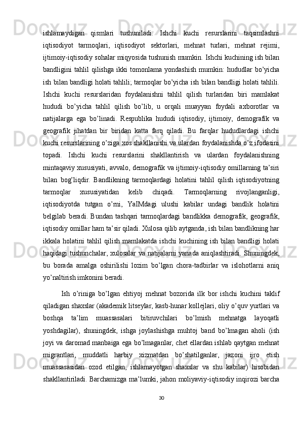 ishlamaydigan   qismlari   tushuniladi.   Ishchi   kuchi   resurslarini   taqsimlashni
iqtisodiyot   tarmoqlari,   iqtisodiyot   sektorlari,   mehnat   turlari,   mehnat   rejimi,
ijtimoiy-iqtisodiy sohalar miqyosida tushunish mumkin. Ishchi kuchining ish bilan
bandligini   tahlil   qilishga   ikki   tomonlama   yondashish   mumkin:   hududlar   bo’yicha
ish bilan bandligi holati tahlili; tarmoqlar bo’yicha ish bilan bandligi holati tahlili.
Ishchi   kuchi   resurslaridan   foydalanishni   tahlil   qilish   turlaridan   biri   mamlakat
hududi   bo’yicha   tahlil   qilish   bo’lib,   u   orqali   muayyan   foydali   axborotlar   va
natijalarga   ega   bo’linadi.   Respublika   hududi   iqtisodiy,   ijtimoiy,   demografik   va
geografik   jihatdan   bir   biridan   katta   farq   qiladi.   Bu   farqlar   hududlardagi   ishchi
kuchi resurslarining o’ziga xos shakllanishi va ulardan foydalanishda o’z ifodasini
topadi.   Ishchi   kuchi   resurslarini   shakllantirish   va   ulardan   foydalanishning
mintaqaviy xususiyati, avvalo, demografik va ijtimoiy-iqtisodiy omillarning ta’siri
bilan   bog’liqdir.   Bandlikning   tarmoqlardagi   holatini   tahlil   qilish   iqtisodiyotning
tarmoqlar   xususiyatidan   kelib   chiqadi.   Tarmoqlarning   rivojlanganligi,
iqtisodiyotda   tutgan   o’rni,   YaIMdagi   ulushi   kabilar   undagi   bandlik   holatini
belgilab   beradi.   Bundan   tashqari   tarmoqlardagi   bandlikka   demografik,   geografik,
iqtisodiy omillar ham ta’sir qiladi. Xulosa qilib aytganda, ish bilan bandlikning har
ikkala  holatini   tahlil   qilish   mamlakatda   ishchi   kuchining  ish   bilan   bandligi   holati
haqidagi tushunchalar, xulosalar  va natijalarni yanada aniqlashtiradi. Shuningdek,
bu   borada   amalga   oshirilishi   lozim   bo’lgan   chora-tadbirlar   va   islohotlarni   aniq
yo’naltirish imkonini beradi. 
Ish   o’riniga   bo’lgan   ehtiyoj   mehnat   bozorida   ilk   bor   ishchi   kuchini   taklif
qiladigan shaxslar (akademik litseylar, kasb-hunar kollejlari, oliy o’quv yurtlari va
boshqa   ta’lim   muassasalari   bitiruvchilari   bo’lmish   mehnatga   layoqatli
yoshdagilar),   shuningdek,   ishga   joylashishga   muhtoj   band   bo’lmagan   aholi   (ish
joyi va daromad manbaiga ega bo’lmaganlar, chet ellardan ishlab qaytgan mehnat
migrantlari,   muddatli   harbiy   xizmatdan   bo’shatilganlar,   jazoni   ijro   etish
muassasasidan   ozod   etilgan,   ishlamayotgan   shaxslar   va   shu   kabilar)   hisobidan
shakllantiriladi. Barchamizga ma’lumki, jahon moliyaviy-iqtisodiy inqirozi barcha
30 