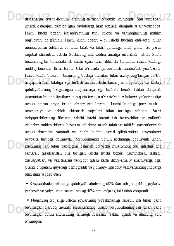 davlatlarga   ertami-kechmi   o’zining   ta’sirini   o’tkazib   kelmoqda.   Shu   jumladan,
ishsizlik   darajasi   past   bo’lgan   davlatlarga   ham   sezilarli   darajada   ta’sir   yetmoqda.
Ishchi   kuchi   bozori   iqtisodiyotning   turli   sektor   va   tarmoqlarining   muhim
bog’lovchi   bo’g’inidir.   Ishchi   kuchi   bozori   –   bu   ishchi   kuchini   oldi-sotdi   qilish
munosabatini   bildiradi   va   unda   talab   va   taklif   qonuniga   amal   qiladi.   Bu   yerda
raqobat   sharoitida   ishchi   kuchining   oldi-sotdisi   amalga   oshiriladi.   Ishchi   kuchi
bozorining   bir   tomonida   ish   kuchi   egasi   tursa,   ikkinchi   tomonida   ishchi   kuchiga
muhtoj  korxona, firma turadi. Ular  o’rtasida  ayirboshlash  munosabati  yuz beradi.
Ishchi   kuchi   bozori   –   bozorning   boshqa   tizimlari   bilan   uzviy   bog’langan   bo’lib,
haqiqatan   ham   talabga   ega   bo’lish   uchun   ishchi   kuchi   jismoniy,   aqliy   va   kasbiy
qobiliyatlarning   belgilangan   majmuasiga   ega   bo’lishi   kerak.   Ishlab   chiqarish
jarayoniga bu qobiliyatlarni tatbiq eta turib, u o’z iste’mol sifatlarini yo’qotmasligi
uchun   doimo   qayta   ishlab   chiqarilishi   lozim.     Ishchi   kuchiga   jami   talab   –
investitsiya   va   ishlab   chiqarish   xajmlari   bilan   tartibga   solinadi.   Ba’zi
tadqiqotchilarning   fikricha,   ishchi   kuchi   bozori   ish   beruvchilar   va   yollanib
ishlashni   xohlovchilarni   bevosita   kelishuvi   orqali   talab   va   taklifni   qanoatlantirish
uchun   sharoitlar   yaratadi   va   ishchi   kuchini   xarid   qilish-sotish   jarayonlarini
bevosita   tartibga   solmaydi.   Respublikamiz   uchun   mehnatga   qobiliyatli   ishchi
kuchining   ish   bilan   bandligini   oshirish   bo’yicha   muammoni   xal   qilishni   eng
samarali   qurollaridan   biri   bo’lgan   ishchi   kuchi   bozori   tushunchasi,   tarkibi,
xususiyatlari   va   vazifalarini   tadqiqot   qilish   katta   ilmiy-amaliy   ahamiyatga   ega.
Ularni o’rganish quyidagi demografik va ijtimoiy-iqtisodiy vaziyatlarning inobatga
olinishini taqozo etadi:
     Respublikada   mehnatga   qobiliyatli   aholining   60%   dan   ortig’i   qishloq   joylarda
yashaydi va yalpi ichki mahsulotning 40% dan ko’prog’ini ishlab chiqaradi;
     Noqishloq   xo’jaligi   ishchi   joylarining   yetishmasligi   sababli   ish   bilan   band
bo’lmagan   qishloq   mehnat   resurslarining   ulushi   respublikaning   ish   bilan   band
bo’lmagan   butun   aholisining   salmoqli   hissasini   tashkil   qiladi   va   ularning   soni
o’smoqda;
31 