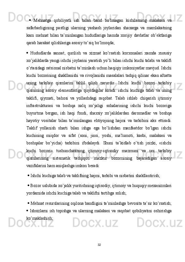      Mehnatga   qobiliyatli   ish   bilan   band   bo’lmagan   kishilarning   malakasi   va
safarbarligining   pastligi   ularning   yashash   joylaridan   shaxarga   va   mamlakatning
kam   mehnat   bilan   ta’minlangan   hududlariga   hamda   xorijiy   davlatlar   ob’ektlariga
qarab harakat qilishlariga asosiy to’siq bo’lmoqda; 
   Hududlarda   sanoat,   qurilish   va   xizmat   ko’rsatish   korxonalari   xamda   xususiy
xo’jaliklarda yangi ishchi joylarini yaratish yo’li bilan ishchi kuchi talabi va taklifi
o’rtasidagi ratsional nisbatni ta’minlash uchun haqiqiy imkoniyatlar mavjud. Ishchi
kuchi bozorining shakllanishi va rivojlanishi masalalari tadqiq qilinar ekan albatta
uning   tarkibiy   qismlarini   tahlil   qilish   zarurdir.   Ishchi   kuchi   bozori   tarkibiy
qismining   asosiy   elementlariga   quyidagilar   kiradi:   ishchi   kuchiga   talab   va   uning
taklifi,   qiymati,   bahosi   va   yollashdagi   raqobat.   Talab   ishlab   chiqarish   ijtimoiy
infrastrukturasi   va   boshqa   xalq   xo’jaligi   sohalarining   ishchi   kuchi   bozoriga
buyurtma   bergan,   ish   haqi   fondi,   shaxsiy   xo’jaliklardan   daromadlar   va   boshqa
hayotiy   vositalar   bilan   ta’minlangan   ehtiyojning   hajmi   va   tarkibini   aks   ettiradi.
Taklif   yollanish   sharti   bilan   ishga   ega   bo’lishdan   manfaatdor   bo’lgan   ishchi
kuchining   miqdor   va   sifat   (soni,   jinsi,   yoshi,   ma’lumoti,   kasbi,   malakasi   va
boshqalar   bo’yicha)   tarkibini   ifodalaydi.   Shuni   ta’kidlab   o’tish   joizki,   «ishchi
kuchi   bozori»   tushunchasining   ijtimoiy-iqtisodiy   mazmuni   va   uni   tarkibiy
qismlarining   sistematik   tadqiqoti   mazkur   bozornining   bajaradigan   asosiy
vazifalarini ham aniqlashga imkon beradi:
    Ishchi kuchiga talab va taklifning hajmi, tarkibi va nisbatini shakllantirish;
    Bozor uslubida xo’jalik yuritishning iqtisodiy, ijtimoiy va huquqiy mexanizmlari
yordamida ishchi kuchiga talab va taklifni tartibga solish; 
    Mehnat resurslarining oqilona bandligini ta’minlashga bevosita ta’sir ko’rsatish;
   Ishsizlarni   ish   topishga   va   ularning   malakasi   va   raqobat   qobiliyatini   oshirishga
ko’maklashish; 
32 