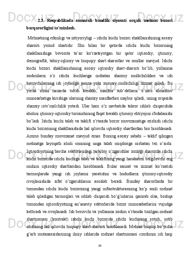 2.3.   Respublikada   samarali   bandlik   siyosati   orqali   mehnat   bozori
barqarorligini ta’minlash.
 Mehnatning erkinligi va ixtiyoriyligi – ishchi kuchi bozori shakllanishining asosiy
sharoiti   yoxud   shartidir.   Shu   bilan   bir   qatorda   ishchi   kuchi   bozorining
shakllanishiga   bevosita   ta’sir   ko’rsatayotgan   bir   qator   iqtisodiy,   ijtimoiy,
demografik,   tabiiy-iqlimiy   va   huquqiy   shart-sharoitlar   va   omillar   mavjud.   Ishchi
kuchi   bozori   shakllanishining   asosiy   iqtisodiy   shart-sharoiti   bo’lib,   yollanma
xodimlarni   o’z   ishchi   kuchlariga   nisbatan   shaxsiy   mulkchiliklari   va   ish
beruvchilarning   ish   joylariga   jamoa   yoki   xususiy   mulkchiligi   xizmat   qiladi.   Bu
yerda   shuni   nazarda   tutish   kerakki,   mazkur   sub’ektlarni   o’zaro   almashuv
munosabatiga kirishiga ularning shaxsiy manfaatlari majbur qiladi, uning orqasida
shaxsiy   iste’molchilik   yotadi.   Ular   ham   o’z   navbatida   takror   ishlab   chiqarishda
aholini ijtimoiy-iqtisodiy turmushining faqat kerakli ijtimoiy ehtiyojini ifodalanishi
bo’ladi. Ishchi  kuchi  talab va taklifi  o’rtasida  bozor  muvozanatiga erishish  ishchi
kuchi bozorining shakllanishida hal qiluvchi iqtisodiy shartlardan biri hisoblanadi.
Ammo   bunday   muvozanat   mavjud   emas.   Buning   asosiy   sababi   –   taklif   qilingan
mehnatga   layoqatli   aholi   sonining   unga   talab   miqdoriga   nisbatan   tez   o’sishi.
Iqtisodiyotning barcha sektorlaridagi tarkibiy o’zgarishlar xozirgi sharoitda ishchi
kuchi bozorida ishchi kuchiga talab va taklifining yangi harakatini belgilovchi eng
muhim   iqtisodiy   shartlaridan   hisoblanadi.   Bular   sanoat   va   xizmat   ko’rsatish
tarmoqlarida   yangi   ish   joylarini   yaratishni   va   hududlarni   ijtimoiy-iqtisodiy
rivojlanishida   sifat   o’zgarishlarini   asoslab   beradi.   Bunday   sharoitlarda   bir
tomondan   ishchi   kuchi   bozorining   yangi   infrastrukturasining   ko’p   sonli   mehnat
talab   qiladigan   tarmoqlari   va   ishlab   chiqarish   bo’g’inlarini   qamrab   olsa,   boshqa
tomondan   iqtisodiyotning   an’anaviy   sektorlarida   bozor   munosabatlarini   vujudga
keltiradi va rivojlanadi. Ish beruvchi va yollanma xodim o’rtasida tuzilgan mehnat
shartnomasi   (kontrakt)   ishchi   kuchi   bozorida   ishchi   kuchining   sotish,   sotib
olishning hal qiluvchi huquqiy shart-sharoiti hisoblanadi. Mehnat huquqi bo’yicha
g’arb   mutaxassislarining   ilmiy   ishlarida   mehnat   shartnomasi   «xodimni   ish   haqi
34 