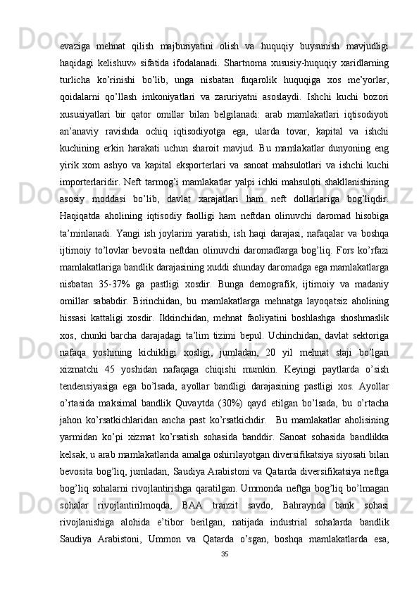 evaziga   mehnat   qilish   majburiyatini   olish   va   huquqiy   buysunish   mavjudligi
haqidagi   kelishuv»   sifatida   ifodalanadi.   Shartnoma   xususiy-huquqiy   xaridlarning
turlicha   ko’rinishi   bo’lib,   unga   nisbatan   fuqarolik   huquqiga   xos   me’yorlar,
qoidalarni   qo’llash   imkoniyatlari   va   zaruriyatni   asoslaydi.   Ishchi   kuchi   bozori
xususiyatlari   bir   qator   omillar   bilan   belgilanadi:   arab   mamlakatlari   iqtisodiyoti
an’anaviy   ravishda   ochiq   iqtisodiyotga   ega,   ularda   tovar,   kapital   va   ishchi
kuchining   erkin   harakati   uchun   sharoit   mavjud.   Bu   mamlakatlar   dunyoning   eng
yirik   xom   ashyo   va   kapital   eksporterlari   va   sanoat   mahsulotlari   va   ishchi   kuchi
importerlaridir.   Neft   tarmog’i   mamlakatlar   yalpi   ichki   mahsuloti   shakllanishining
asosiy   moddasi   bo’lib,   davlat   xarajatlari   ham   neft   dollarlariga   bog’liqdir.
Haqiqatda   aholining   iqtisodiy   faolligi   ham   neftdan   olinuvchi   daromad   hisobiga
ta’minlanadi.   Yangi   ish   joylarini   yaratish,   ish   haqi   darajasi,   nafaqalar   va   boshqa
ijtimoiy   to’lovlar   bevosita   neftdan   olinuvchi   daromadlarga   bog’liq.   Fors   ko’rfazi
mamlakatlariga bandlik darajasining xuddi shunday daromadga ega mamlakatlarga
nisbatan   35-37%   ga   pastligi   xosdir.   Bunga   demografik,   ijtimoiy   va   madaniy
omillar   sababdir.   Birinchidan,   bu   mamlakatlarga   mehnatga   layoqatsiz   aholining
hissasi   kattaligi   xosdir.   Ikkinchidan,   mehnat   faoliyatini   boshlashga   shoshmaslik
xos,   chunki   barcha   darajadagi   ta’lim   tizimi   bepul.   Uchinchidan,   davlat   sektoriga
nafaqa   yoshining   kichikligi   xosligi,   jumladan,   20   yil   mehnat   staji   bo’lgan
xizmatchi   45   yoshidan   nafaqaga   chiqishi   mumkin.   Keyingi   paytlarda   o’sish
tendensiyasiga   ega   bo’lsada,   ayollar   bandligi   darajasining   pastligi   xos.   Ayollar
o’rtasida   maksimal   bandlik   Quvaytda   (30%)   qayd   etilgan   bo’lsada,   bu   o’rtacha
jahon   ko’rsatkichlaridan   ancha   past   ko’rsatkichdir.     Bu   mamlakatlar   aholisining
yarmidan   ko’pi   xizmat   ko’rsatish   sohasida   banddir.   Sanoat   sohasida   bandlikka
kelsak, u arab mamlakatlarida amalga oshirilayotgan diversifikatsiya siyosati bilan
bevosita bog’liq, jumladan, Saudiya Arabistoni  va Qatarda diversifikatsiya neftga
bog’liq   sohalarni   rivojlantirishga   qaratilgan.   Ummonda   neftga   bog’liq   bo’lmagan
sohalar   rivojlantirilmoqda,   BAA   tranzit   savdo,   Bahraynda   bank   sohasi
rivojlanishiga   alohida   e’tibor   berilgan,   natijada   industrial   sohalarda   bandlik
Saudiya   Arabistoni,   Ummon   va   Qatarda   o’sgan,   boshqa   mamlakatlarda   esa,
35 